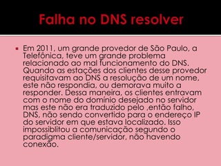  Em 2011, um grande provedor de São Paulo, a 
Telefônica, teve um grande problema 
relacionado ao mal funcionamento do DNS. 
Quando as estações dos clientes desse provedor 
requisitavam ao DNS a resolução de um nome, 
este não respondia, ou demorava muito a 
responder. Dessa maneira, os clientes entravam 
com o nome do domínio desejado no servidor 
mas este não era traduzido pelo ,então falho, 
DNS, não sendo convertido para o endereço IP 
do servidor em que estava localizado. Isso 
impossiblitou a comunicação segundo o 
paradigma cliente/servidor, não havendo 
conexão. 
 