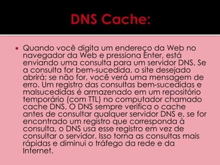  Quando você digita um endereço da Web no 
navegador da Web e pressiona Enter, está 
enviando uma consulta para um servidor DNS. Se 
a consulta for bem-sucedida, o site desejado 
abrirá; se não for, você verá uma mensagem de 
erro. Um registro das consultas bem-sucedidas e 
malsucedidas é armazenado em um repositório 
temporário (com TTL) no computador chamado 
cache DNS. O DNS sempre verifica o cache 
antes de consultar qualquer servidor DNS e, se for 
encontrado um registro que corresponda à 
consulta, o DNS usa esse registro em vez de 
consultar o servidor. Isso torna as consultas mais 
rápidas e diminui o tráfego da rede e da 
Internet. 
 