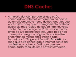  A maioria dos computadores que estão 
conectados à Internet, armazenam na cache 
automaticamente o nome de host dos sites que 
você visitou para que o carregamento posterior 
deles seja mais rápido do que se não houvesse 
cache. Se o endereço de IP de um site mudar 
antes de sua cache atualizar, você pode não 
conseguir carregar a página. Se você estiver 
encontrando muitos erros "Página Não 
Encontrada" (“Page Not Found”, Error 404. ) e 
sabe que está conectado à Internet, tente dar 
um flush no cache do DNS para que seu 
computador requisite uma nova informação. 
 