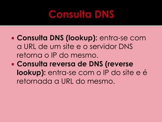  Consulta DNS (lookup): entra-se com 
a URL de um site e o servidor DNS 
retorna o IP do mesmo. 
 Consulta reversa de DNS (reverse 
lookup): entra-se com o IP do site e é 
retornada a URL do mesmo. 
 