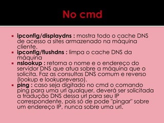  ipconfig/displaydns : mostra todo o cache DNS 
de acesso a sites armazenado na máquina 
cliente. 
 ipconfig/flushdns : limpa o cache DNS da 
máquina 
 nslookup : retorna o nome e o endereço do 
servidor DNS que atua sobre a máquina que o 
solicita. Faz as consultas DNS comum e reverso 
(lookup e lookupreverso). 
 ping : caso seja digitado no cmd o comando 
ping para uma url qualquer, deverá ser solicitada 
a tradução DNS dessa url para seu IP 
correspondente, pois só de pode "pingar" sobre 
um endereço IP, nunca sobre uma url. 
 