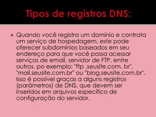  Quando você registra um domínio e contrata 
um serviço de hospedagem, este pode 
oferecer subdomínios baseados em seu 
endereço para que você possa acessar 
serviços de email, servidor de FTP, entre 
outros, po exemplo: "ftp .seusite.com. br", 
"mail.seusite.com.br" ou "blog.seusite.com.br". 
Isso é possível graças a alguns registros 
(parâmetros) de DNS, que devem ser 
inseridos em arquivos específico de 
configuração do servidor. 
 