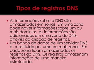  As informações sobre o DNS são 
armazenadas em zonas. Em uma zona 
pode haver informações sobre um ou 
mais domínios. As informações são 
adicionadas em uma zona do DNS, 
através da criação de registros. 
 Um banco de dados de um servidor DNS 
é constituído por uma ou mais zonas. Em 
cada zona ficam armazenados os 
registros do DNS. Os registros armazenam 
informações de uma maneira 
estruturada. 
 