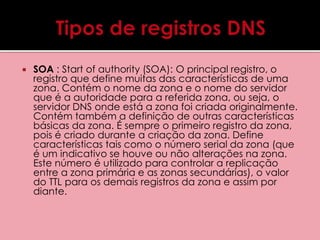  SOA : Start of authority (SOA): O principal registro, o 
registro que define muitas das características de uma 
zona. Contém o nome da zona e o nome do servidor 
que é a autoridade para a referida zona, ou seja, o 
servidor DNS onde está a zona foi criada originalmente. 
Contém também a definição de outras características 
básicas da zona. É sempre o primeiro registro da zona, 
pois é criado durante a criação da zona. Define 
características tais como o número serial da zona (que 
é um indicativo se houve ou não alterações na zona. 
Este número é utilizado para controlar a replicação 
entre a zona primária e as zonas secundárias), o valor 
do TTL para os demais registros da zona e assim por 
diante. 
 