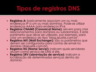  Registros A: basicamente associam um ou mais 
endereços IP a um ou mais domínios. Pode-se utilizar 
endereços AAAA para endereços IPv6. 
 Registros CNAME (Canonical Name): servem para criar 
relacionamentos para domínios ou subdomínios. É este 
parâmetro que deve ser utilizado, por exemplo, para 
criar um endereço do tipo "blog.seusite.com.br". 
 Registros MX (Mail Exchanger): são os parâmetros que 
devem ser configurados para contas de email no 
domínio (@seusite.com.br). 
 Registros NS (Name Server): indicam quais servidores 
atuam como serviço de DNS d site. 
 Registros SRV (abreviação de service): indicam a 
localização de determinados serviços dentro do 
domínio. 
 