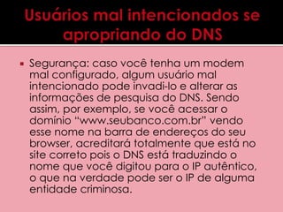  Segurança: caso você tenha um modem 
mal configurado, algum usuário mal 
intencionado pode invadi-lo e alterar as 
informações de pesquisa do DNS. Sendo 
assim, por exemplo, se você acessar o 
domínio “www.seubanco.com.br” vendo 
esse nome na barra de endereços do seu 
browser, acreditará totalmente que está no 
site correto pois o DNS está traduzindo o 
nome que você digitou para o IP autêntico, 
o que na verdade pode ser o IP de alguma 
entidade criminosa. 
 