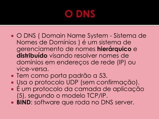  O DNS ( Domain Name System - Sistema de 
Nomes de Domínios ) é um sistema de 
gerenciamento de nomes hierárquico e 
distribuído visando resolver nomes de 
domínios em endereços de rede (IP) ou 
vice-versa. 
 Tem como porta padrão a 53. 
 Usa o protocolo UDP (sem confirmação). 
 É um protocolo da camada de aplicação 
(5), segundo o modelo TCP/IP. 
 BIND: software que roda no DNS server. 
 