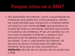  Nos primórdios da internet, como a quantidade de 
máquinas que existia era muito pequena, dentro 
de cada servidor que compunha a internet existia 
um arquivo com nome de host, que guardava os 
nomes de todos os servidores. Sempre que ocorria 
a mudança do endereço IP de um servidor ou um 
novo era acoplado à internet, o arquivo host 
precisava ser atualizado e redistribuído nos 
servidores. Com o crescimento da internet, tal 
técnica se tornou inviável para ser aplicada. 
Portanto, teve que se criar uma estrutura 
distribuída através de um serviço de um protocolo: 
o DNS. 
 