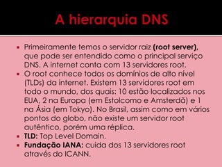  Primeiramente temos o servidor raiz (root server), 
que pode ser entendido como o principal serviço 
DNS. A internet conta com 13 servidores root. 
 O root conhece todos os domínios de alto nível 
(TLDs) da internet. Existem 13 servidores root em 
todo o mundo, dos quais: 10 estão localizados nos 
EUA, 2 na Europa (em Estolcomo e Amsterdã) e 1 
na Ásia (em Tokyo). No Brasil, assim como em vários 
pontos do globo, não existe um servidor root 
autêntico, porém uma réplica. 
 TLD: Top Level Domain. 
 Fundação IANA: cuida dos 13 servidores root 
através do ICANN. 
 