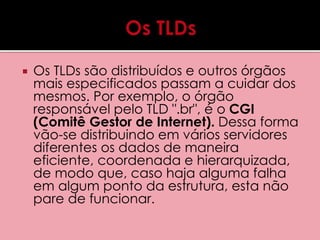  Os TLDs são distribuídos e outros órgãos 
mais especificados passam a cuidar dos 
mesmos. Por exemplo, o órgão 
responsável pelo TLD ".br", é o CGI 
(Comitê Gestor de Internet). Dessa forma 
vão-se distribuindo em vários servidores 
diferentes os dados de maneira 
eficiente, coordenada e hierarquizada, 
de modo que, caso haja alguma falha 
em algum ponto da estrutura, esta não 
pare de funcionar. 
 