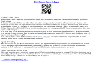 DNS Domain Research Paper
V.ZONING & SIGNATURES
All the domains , part of DNS system will possess several settings which are named as DNS Records. For an organized structure of these records ,
Zone is assigned
At the point when another DNS server is added to the system and it is arranged as another optional server for a current zone, it plays out a full
introductory exchange of the zone to get and repeat a full duplicate of resource records for the zone. Most prior DNS server usage utilize this same
technique for full exchange for a zone when the zone requires updating after changes made to the zone. For DNS servers running Windows Server
2003 and Windows Server 2008, the DNS Server benefit bolsters incremental zone exchange, a modified DNS zone exchange process ... Show more
content on Helpwriting.net ...
In the recent times, hackers or attackers, because of technological advances, are trying to mislead the user by various attacks. As we discussed some
of the attacks in the above mentioned "Type of Attacks", now we shall look into a common process of DNS Hijacking where DNS Zoning along with
signatures and keys can be more helpful.
In the following figure , it shows the basic outline of how the domain name system acts and how information is being exchanged in the normal
conditions. Arrows indicate exchange between systems in bi direction.
Figure 2: DNS working
When attackers enter into open WiFi or Public accessed networks, they bypass all the Proxy configurations and steal the information from the main
computer after making multiple harmful queries and spoofing the DNS. By doing this, the whole DNS system can be cloned. After cloning or
replicating the DNS, attackers can try to create a malicious or harmful information into the user's computer or host device.
Figure 3: Replicated DNS attacking the host.
When a user is trying to access a website, like www.cnexample2017bank.com to check the accounts, the replicated DNS will give the phishing page or
replicated page of original website into the Host device. When the user enters his/her credentials, those credentials can be stolen and website fake DNS
returns an error message.. After reaching the replicated page, then the request is
... Get more on HelpWriting.net ...
 