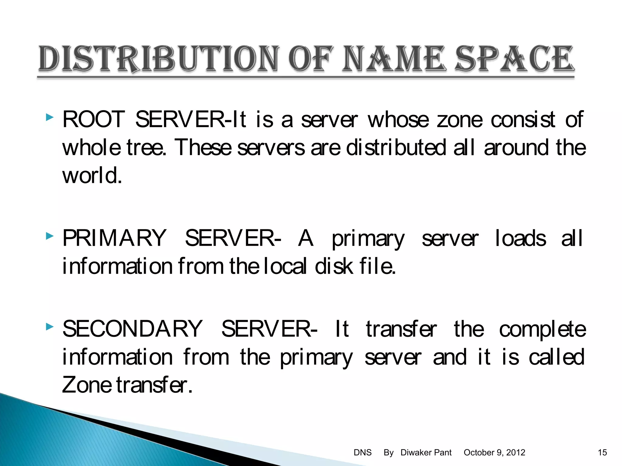    ROOT SERVER-It is a server whose zone consist of
    whole tree. These servers are distributed all around the
    world.

   PRIMARY SERVER- A primary server loads all
    information from the local disk file.

   SECONDARY SERVER- It transfer the complete
    information from the primary server and it is called
    Zone transfer.

                                   DNS   By Diwaker Pant   October 9, 2012   15
 