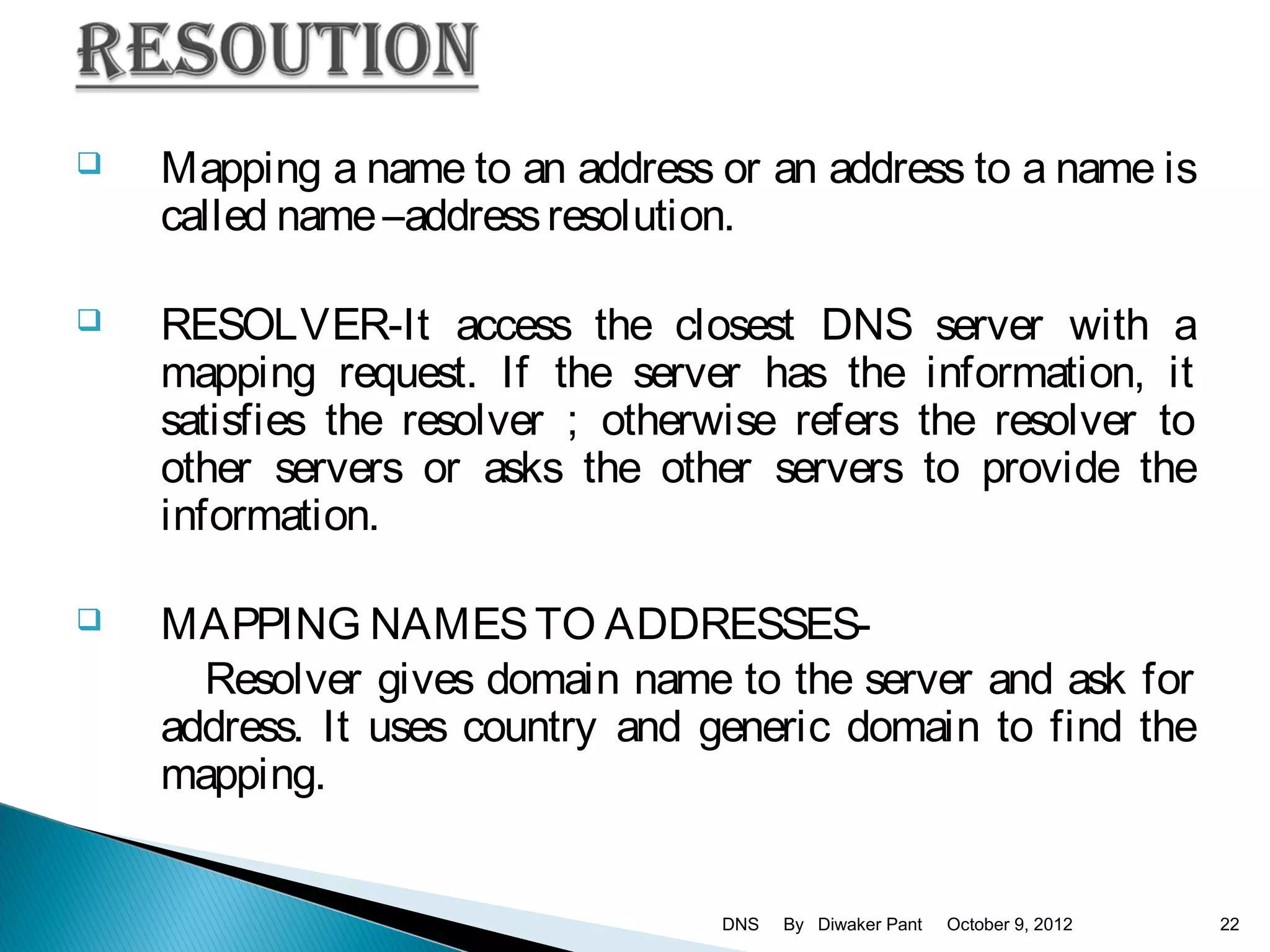   Mapping a name to an address or an address to a name is
    called name –address resolution.

   RESOLVER-It access the closest DNS server with a
    mapping request. If the server has the information, it
    satisfies the resolver ; otherwise refers the resolver to
    other servers or asks the other servers to provide the
    information.

   MAPPING NAMES TO ADDRESSES-
      Resolver gives domain name to the server and ask for
    address. It uses country and generic domain to find the
    mapping.


                                  DNS   By Diwaker Pant   October 9, 2012   22
 