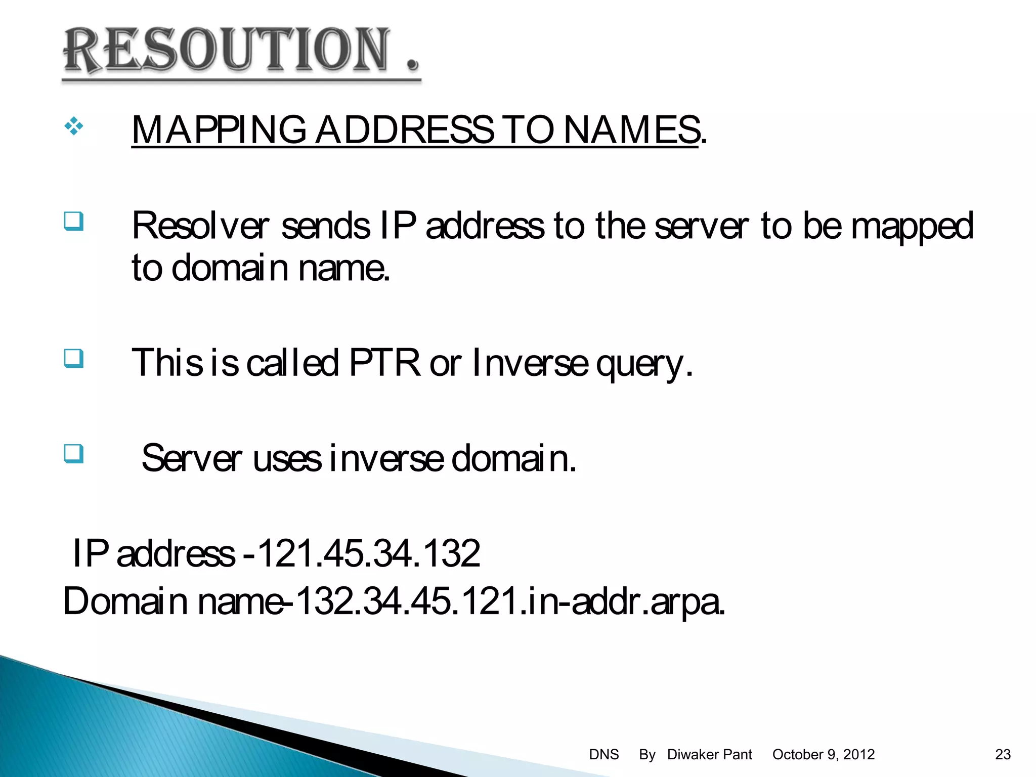    MAPPING ADDRESS TO NAMES.

   Resolver sends IP address to the server to be mapped
    to domain name.

   This is called PTR or Inverse query.

   Server uses inverse domain.

IP address -121.45.34.132
Domain name-132.34.45.121.in-addr.arpa.


                                  DNS   By Diwaker Pant   October 9, 2012   23
 