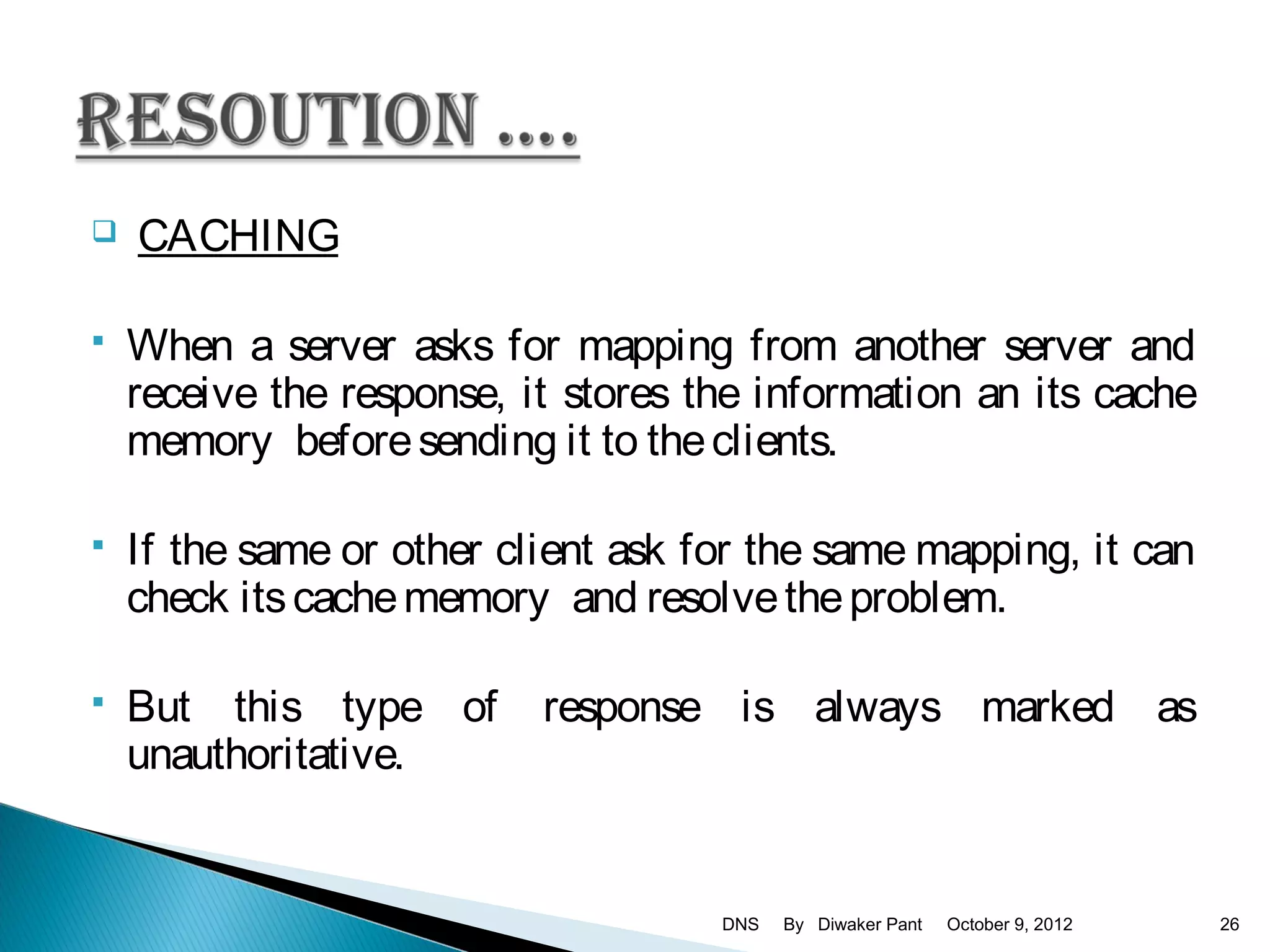    CACHING

   When a server asks for mapping from another server and
    receive the response, it stores the information an its cache
    memory before sending it to the clients.

   If the same or other client ask for the same mapping, it can
    check its cache memory and resolve the problem.

   But this type of       response is always marked as
    unauthoritative.


                                     DNS   By Diwaker Pant   October 9, 2012   26
 