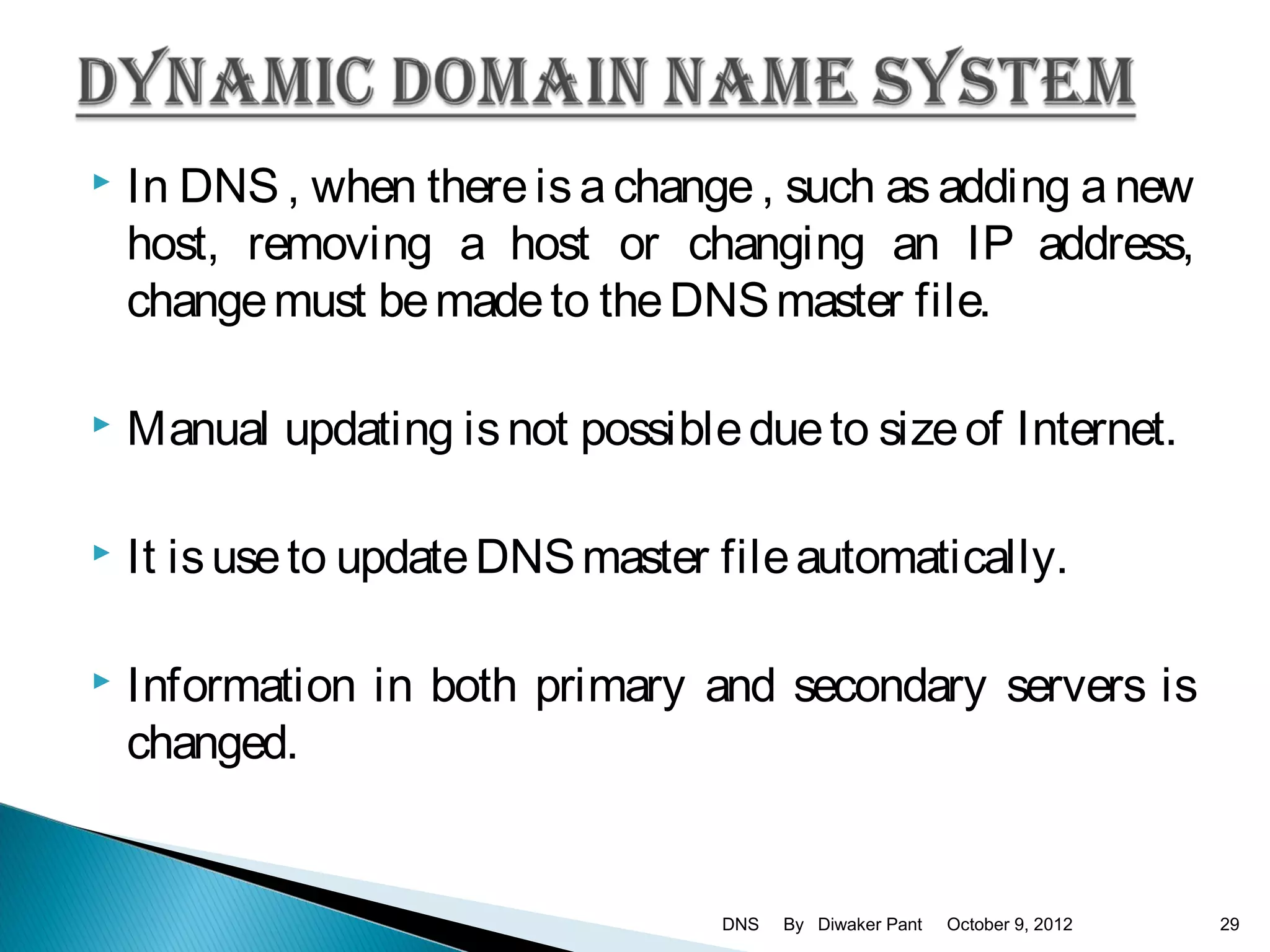    In DNS , when there is a change , such as adding a new
    host, removing a host or changing an IP address,
    change must be made to the DNS master file.

   Manual updating is not possible due to size of Internet.

   It is use to update DNS master file automatically.

   Information in both primary and secondary servers is
    changed.


                                   DNS   By Diwaker Pant   October 9, 2012   29
 