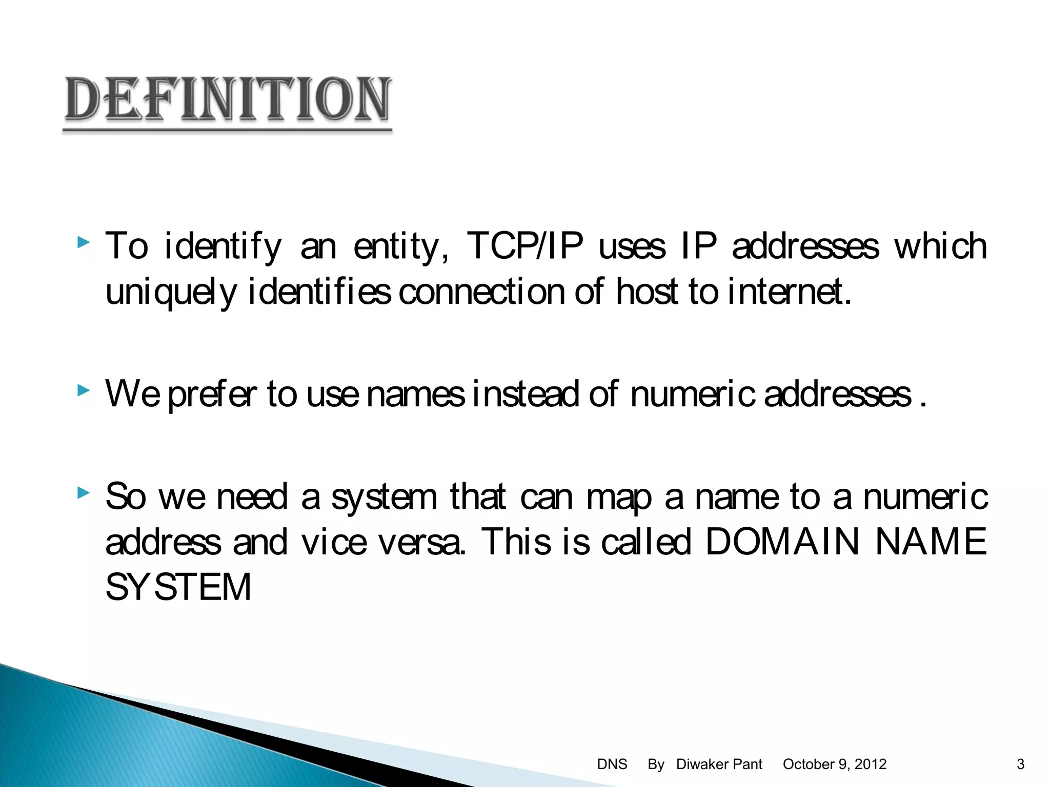    To identify an entity, TCP/IP uses IP addresses which
    uniquely identifies connection of host to internet.

   We prefer to use names instead of numeric addresses .

   So we need a system that can map a name to a numeric
    address and vice versa. This is called DOMAIN NAME
    SYSTEM



                                   DNS   By Diwaker Pant   October 9, 2012   3
 