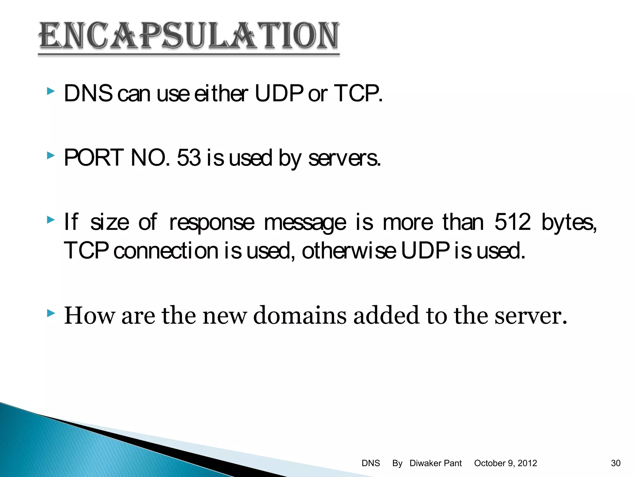   DNS can use either UDP or TCP.

   PORT NO. 53 is used by servers.

   If size of response message is more than 512 bytes,
    TCP connection is used, otherwise UDP is used.

   How are the new domains added to the server.




                                DNS   By Diwaker Pant   October 9, 2012   30
 