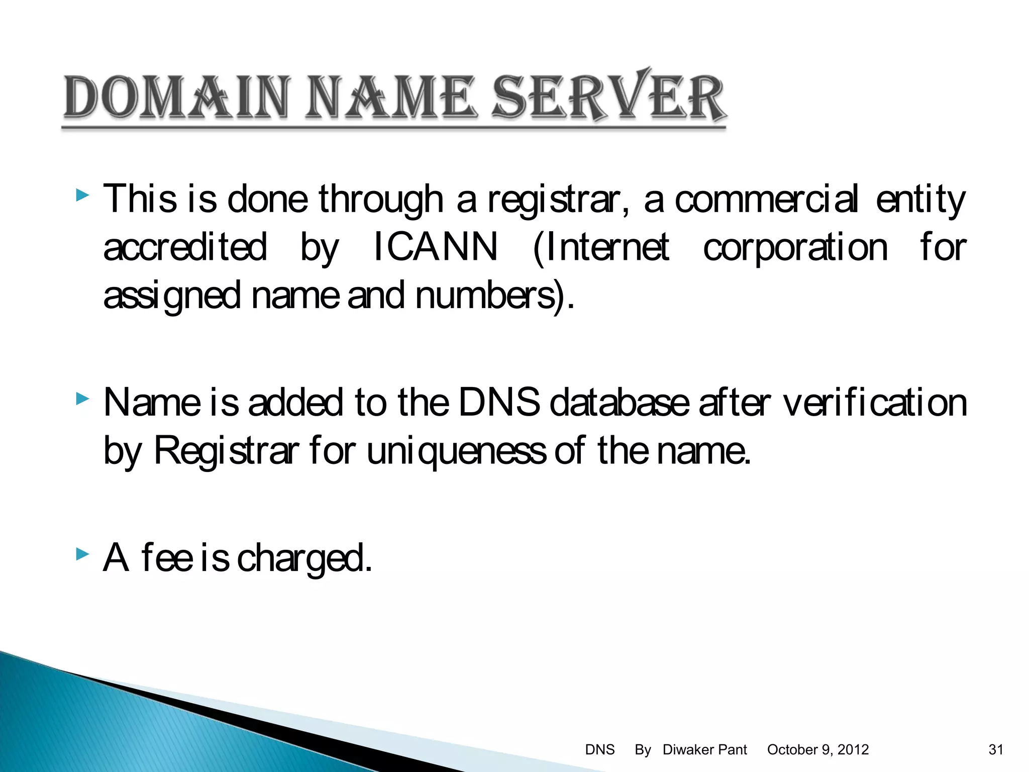    This is done through a registrar, a commercial entity
    accredited by ICANN (Internet corporation for
    assigned name and numbers).

   Name is added to the DNS database after verification
    by Registrar for uniqueness of the name.

   A fee is charged.



                                 DNS   By Diwaker Pant   October 9, 2012   31
 