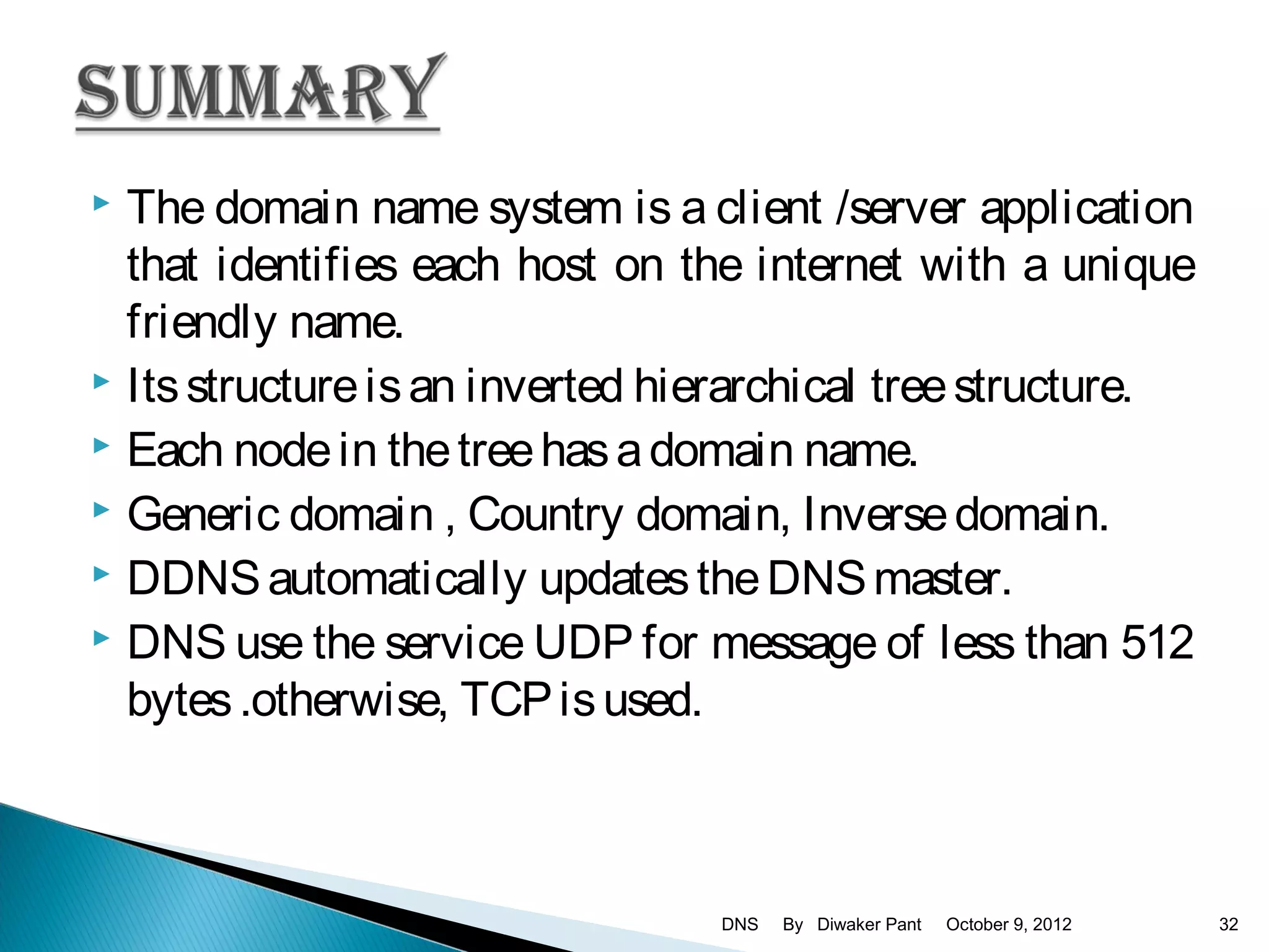  The domain name system is a client /server application
  that identifies each host on the internet with a unique
  friendly name.
 Its structure is an inverted hierarchical tree structure.
 Each node in the tree has a domain name.
 Generic domain , Country domain, Inverse domain.
 DDNS automatically updates the DNS master.
 DNS use the service UDP for message of less than 512

  bytes .otherwise, TCP is used.



                                 DNS   By Diwaker Pant   October 9, 2012   32
 