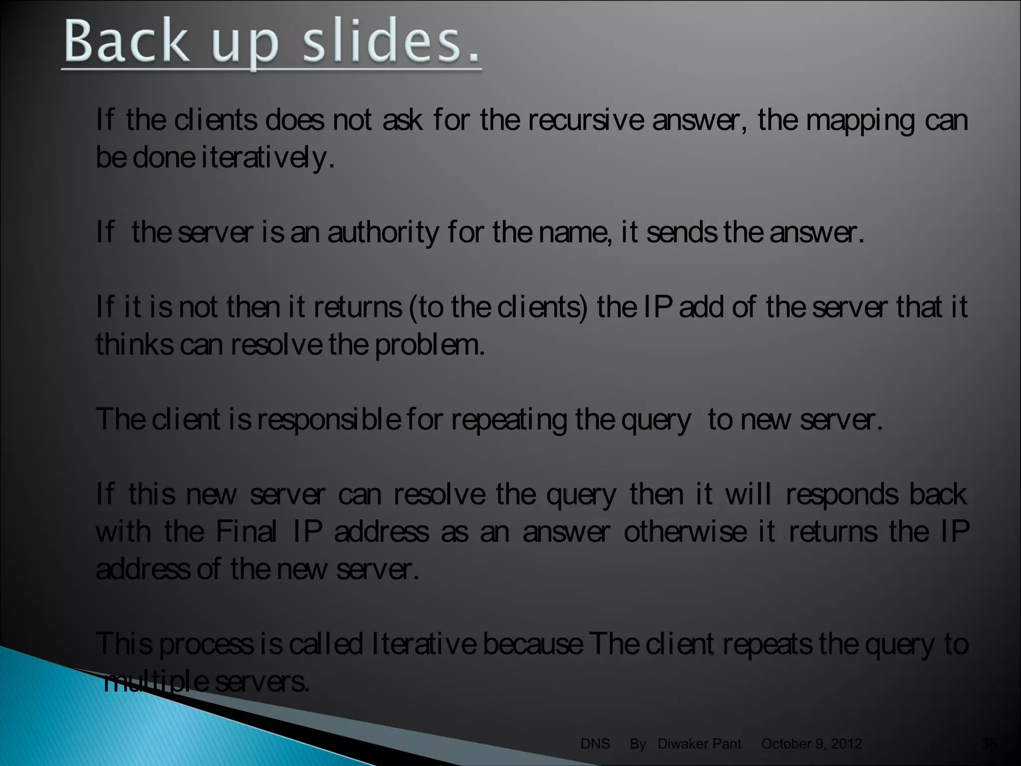If the clients does not ask for the recursive answer, the mapping can
be done iteratively.

If the server is an authority for the name, it sends the answer.

If it is not then it returns (to the clients) the IP add of the server that it
thinks can resolve the problem.

The client is responsible for repeating the query to new server.

If this new server can resolve the query then it will responds back
with the Final IP address as an answer otherwise it returns the IP
address of the new server.

This process is called Iterative because The client repeats the query to
multiple servers.
                                           DNS   By Diwaker Pant   October 9, 2012   36
 