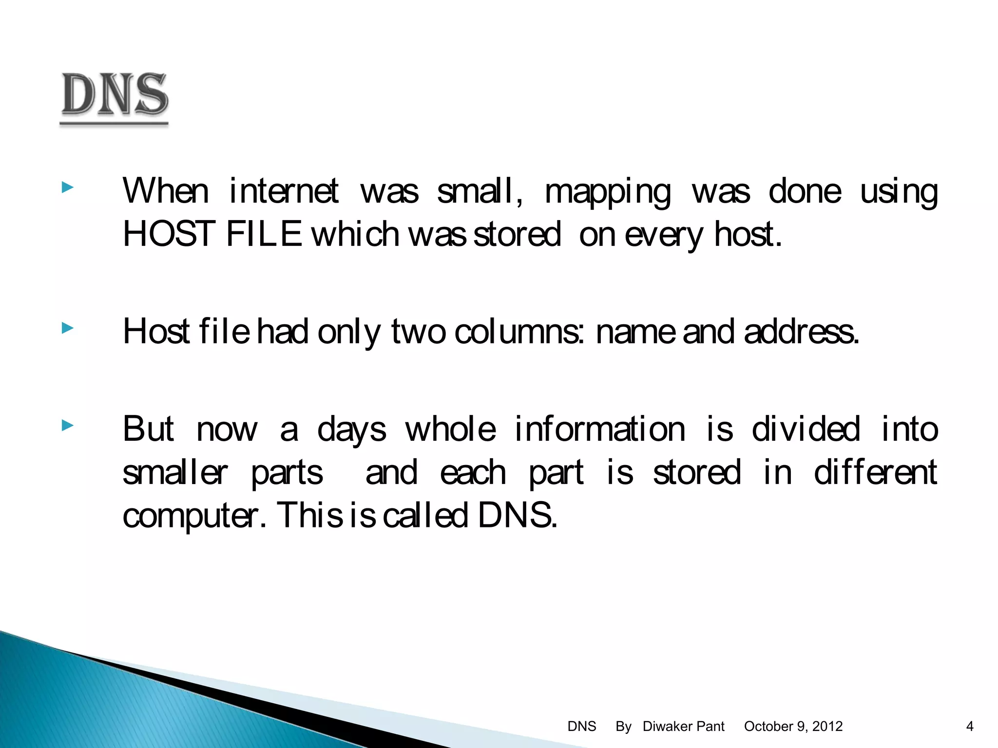    When internet was small, mapping was done using
    HOST FILE which was stored on every host.

   Host file had only two columns: name and address.

   But now a days whole information is divided into
    smaller parts and each part is stored in different
    computer. This is called DNS.




                                 DNS   By Diwaker Pant   October 9, 2012   4
 