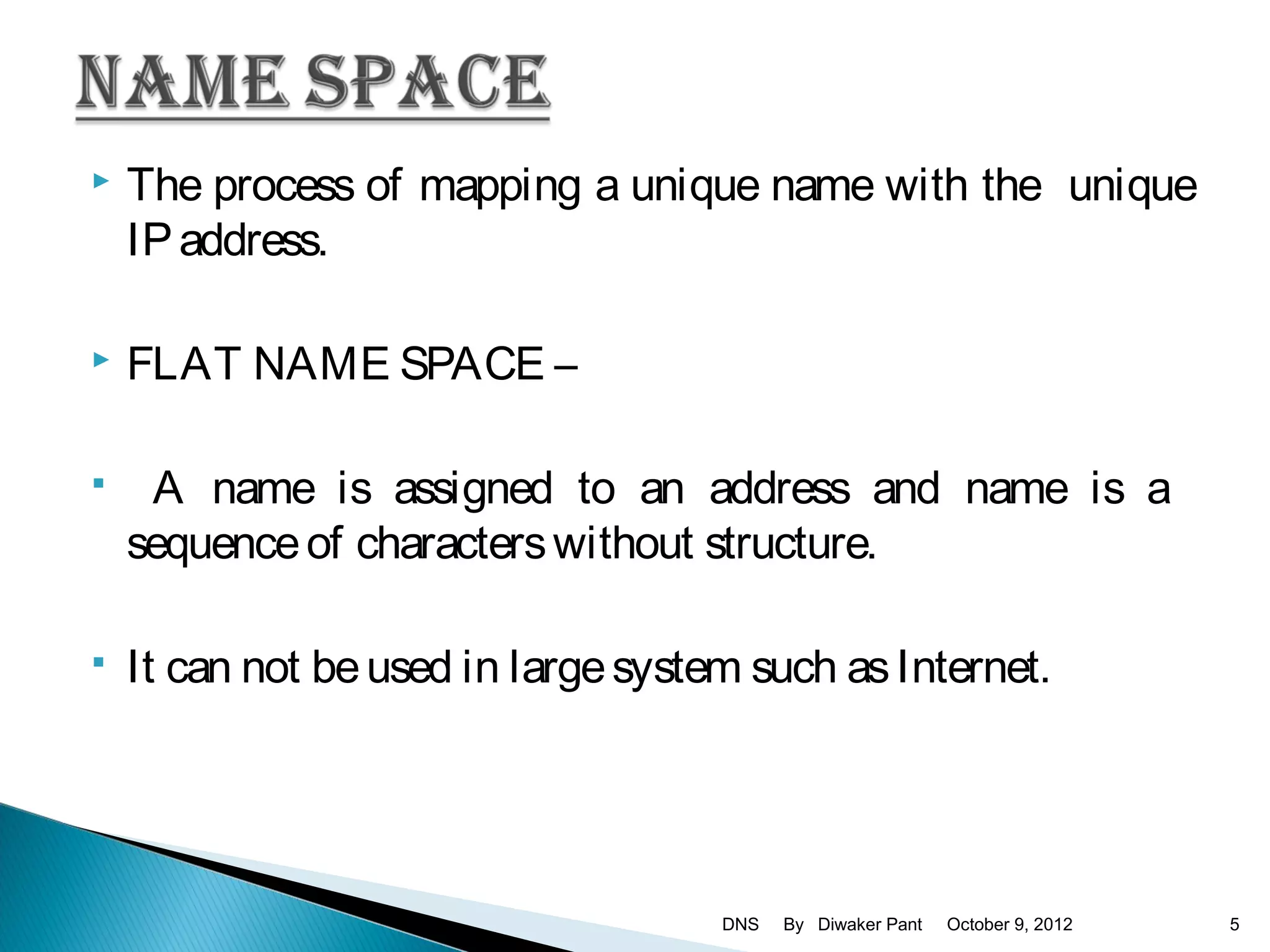    The process of mapping a unique name with the unique
    IP address.

   FLAT NAME SPACE –

    A name is assigned to an address and name is a
    sequence of characters without structure.

   It can not be used in large system such as Internet.




                                     DNS   By Diwaker Pant   October 9, 2012   5
 