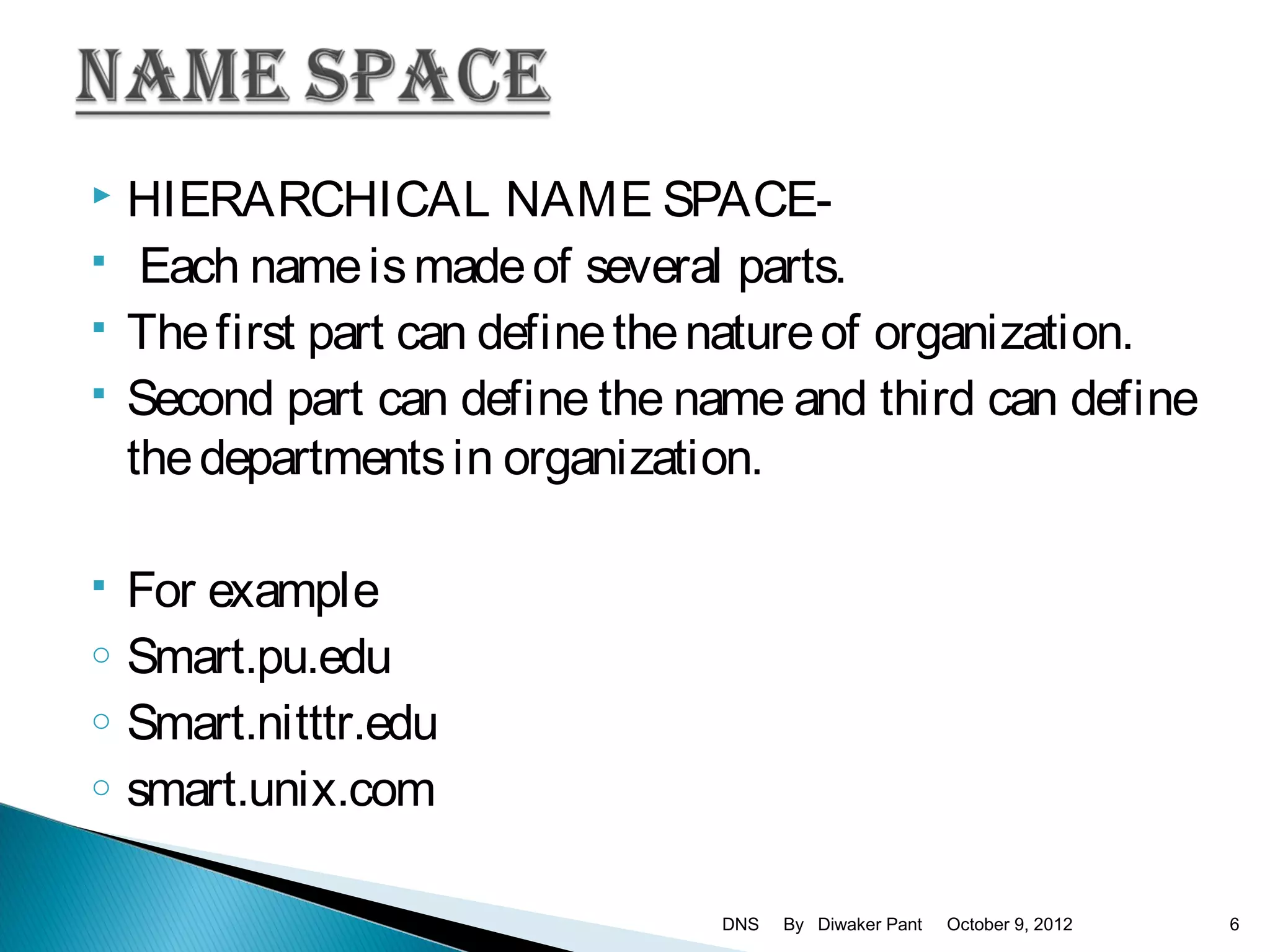    HIERARCHICAL NAME SPACE-
    Each name is made of several parts.
   The first part can define the nature of organization.
   Second part can define the name and third can define
    the departments in organization.

   For example
o   Smart.pu.edu
o   Smart.nitttr.edu
o   smart.unix.com

                                 DNS   By Diwaker Pant   October 9, 2012   6
 