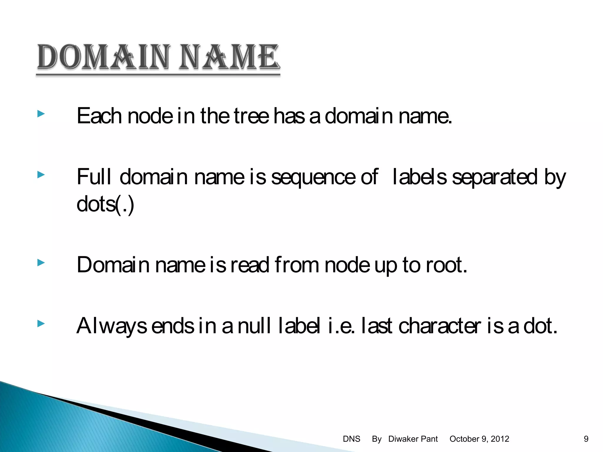    Each node in the tree has a domain name.

   Full domain name is sequence of labels separated by
    dots(.)

   Domain name is read from node up to root.

   Always ends in a null label i.e. last character is a dot.



                                   DNS   By Diwaker Pant   October 9, 2012   9
 