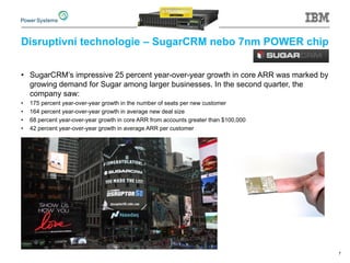 Disruptivní technologie – SugarCRM nebo 7nm POWER chip
• SugarCRM’s impressive 25 percent year-over-year growth in core ARR was marked by
growing demand for Sugar among larger businesses. In the second quarter, the
company saw:
• 175 percent year-over-year growth in the number of seats per new customer
• 164 percent year-over-year growth in average new deal size
• 68 percent year-over-year growth in core ARR from accounts greater than $100,000
• 42 percent year-over-year growth in average ARR per customer
7
 