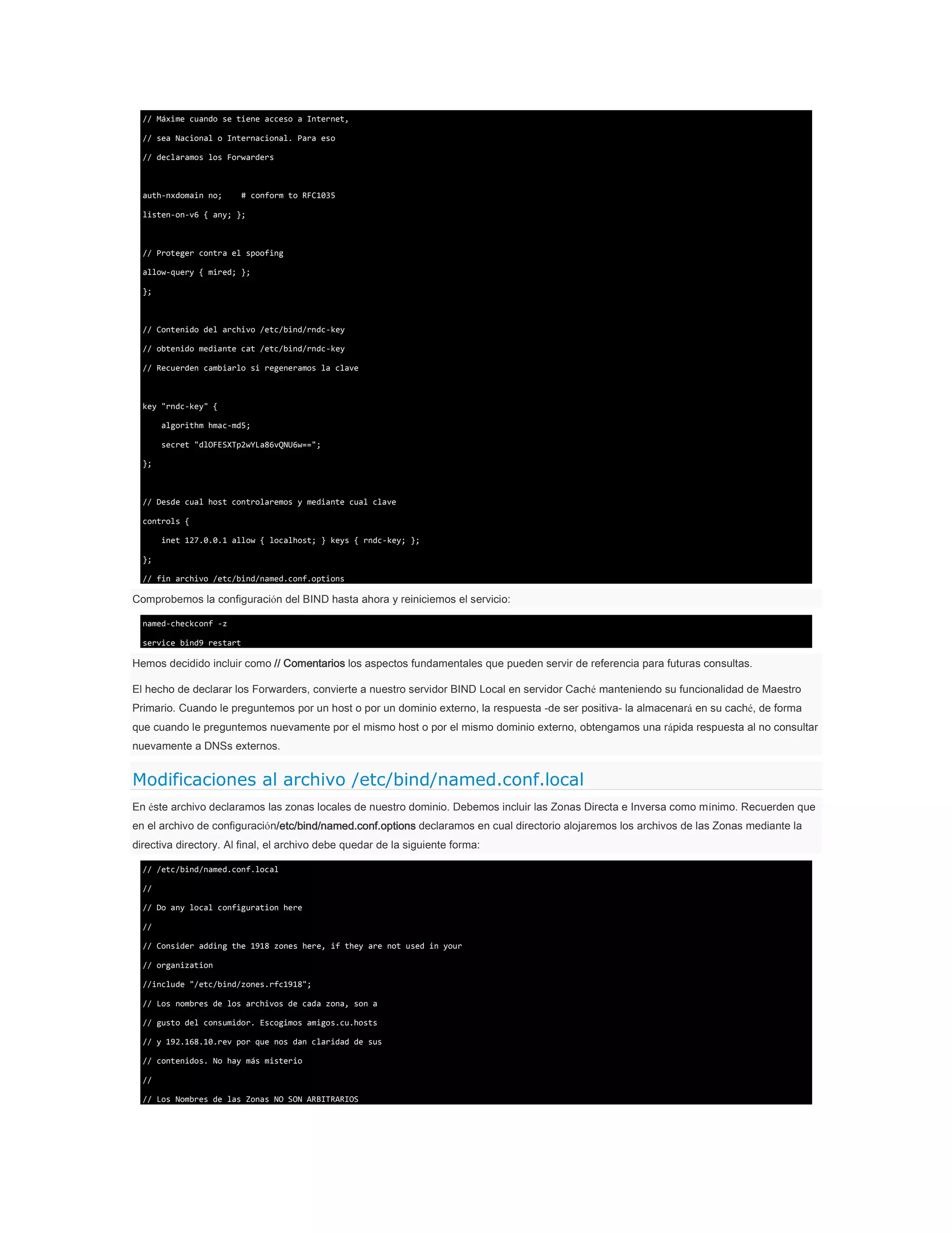 // Máxime cuando se tiene acceso a Internet,
// sea Nacional o Internacional. Para eso
// declaramos los Forwarders

auth-nxdomain no;

# conform to RFC1035

listen-on-v6 { any; };

// Proteger contra el spoofing
allow-query { mired; };
};

// Contenido del archivo /etc/bind/rndc-key
// obtenido mediante cat /etc/bind/rndc-key
// Recuerden cambiarlo si regeneramos la clave

key "rndc-key" {
algorithm hmac-md5;
secret "dlOFESXTp2wYLa86vQNU6w==";
};

// Desde cual host controlaremos y mediante cual clave
controls {
inet 127.0.0.1 allow { localhost; } keys { rndc-key; };
};
// fin archivo /etc/bind/named.conf.options

Comprobemos la configuración del BIND hasta ahora y reiniciemos el servicio:
named-checkconf -z
service bind9 restart

Hemos decidido incluir como // Comentarios los aspectos fundamentales que pueden servir de referencia para futuras consultas.
El hecho de declarar los Forwarders, convierte a nuestro servidor BIND Local en servidor Caché manteniendo su funcionalidad de Maestro
Primario. Cuando le preguntemos por un host o por un dominio externo, la respuesta -de ser positiva- la almacenará en su caché, de forma
que cuando le preguntemos nuevamente por el mismo host o por el mismo dominio externo, obtengamos una rápida respuesta al no consultar
nuevamente a DNSs externos.

Modificaciones al archivo /etc/bind/named.conf.local
En éste archivo declaramos las zonas locales de nuestro dominio. Debemos incluir las Zonas Directa e Inversa como mínimo. Recuerden que
en el archivo de configuración/etc/bind/named.conf.options declaramos en cual directorio alojaremos los archivos de las Zonas mediante la
directiva directory. Al final, el archivo debe quedar de la siguiente forma:
// /etc/bind/named.conf.local
//
// Do any local configuration here
//
// Consider adding the 1918 zones here, if they are not used in your
// organization
//include "/etc/bind/zones.rfc1918";
// Los nombres de los archivos de cada zona, son a
// gusto del consumidor. Escogimos amigos.cu.hosts
// y 192.168.10.rev por que nos dan claridad de sus
// contenidos. No hay más misterio
//
// Los Nombres de las Zonas NO SON ARBITRARIOS

 