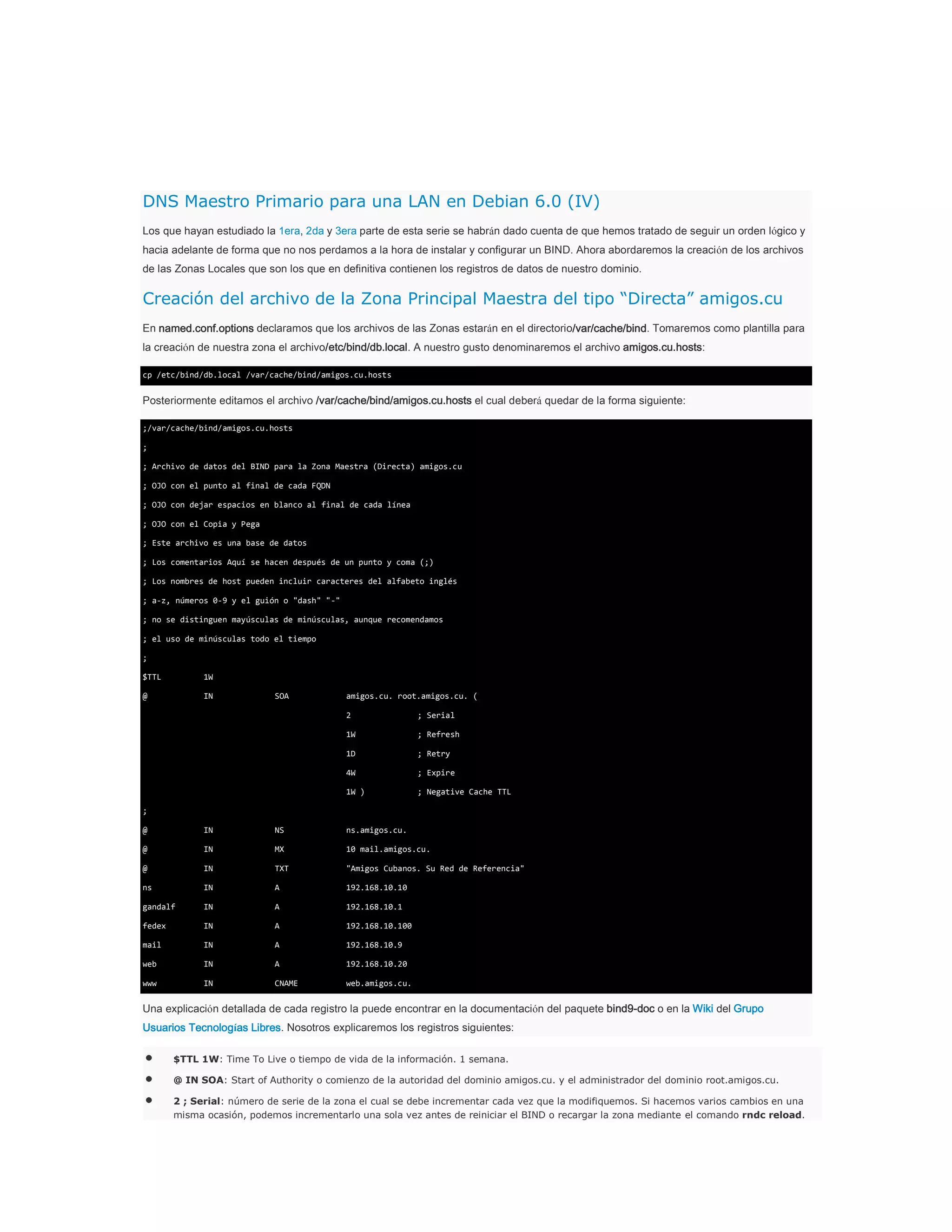 DNS Maestro Primario para una LAN en Debian 6.0 (IV)
Los que hayan estudiado la 1era, 2da y 3era parte de esta serie se habrán dado cuenta de que hemos tratado de seguir un orden lógico y
hacia adelante de forma que no nos perdamos a la hora de instalar y configurar un BIND. Ahora abordaremos la creación de los archivos
de las Zonas Locales que son los que en definitiva contienen los registros de datos de nuestro dominio.

Creación del archivo de la Zona Principal Maestra del tipo “Directa” amigos.cu
En named.conf.options declaramos que los archivos de las Zonas estarán en el directorio/var/cache/bind. Tomaremos como plantilla para
la creación de nuestra zona el archivo/etc/bind/db.local. A nuestro gusto denominaremos el archivo amigos.cu.hosts:
cp /etc/bind/db.local /var/cache/bind/amigos.cu.hosts

Posteriormente editamos el archivo /var/cache/bind/amigos.cu.hosts el cual deberá quedar de la forma siguiente:
;/var/cache/bind/amigos.cu.hosts
;
; Archivo de datos del BIND para la Zona Maestra (Directa) amigos.cu
; OJO con el punto al final de cada FQDN
; OJO con dejar espacios en blanco al final de cada línea
; OJO con el Copia y Pega
; Este archivo es una base de datos
; Los comentarios Aquí se hacen después de un punto y coma (;)
; Los nombres de host pueden incluir caracteres del alfabeto inglés
; a-z, números 0-9 y el guión o "dash" "-"
; no se distinguen mayúsculas de minúsculas, aunque recomendamos
; el uso de minúsculas todo el tiempo
;
$TTL

1W

@

IN

SOA

amigos.cu. root.amigos.cu. (
2

; Serial

1W

; Refresh

1D

; Retry

4W

; Expire

1W )

; Negative Cache TTL

;
@

IN

NS

ns.amigos.cu.

@

IN

MX

10 mail.amigos.cu.

@

IN

TXT

"Amigos Cubanos. Su Red de Referencia"

ns

IN

A

192.168.10.10

gandalf

IN

A

192.168.10.1

fedex

IN

A

192.168.10.100

mail

IN

A

192.168.10.9

web

IN

A

192.168.10.20

www

IN

CNAME

web.amigos.cu.

Una explicación detallada de cada registro la puede encontrar en la documentación del paquete bind9-doc o en la Wiki del Grupo
Usuarios Tecnologías Libres. Nosotros explicaremos los registros siguientes:
$TTL 1W: Time To Live o tiempo de vida de la información. 1 semana.
@ IN SOA: Start of Authority o comienzo de la autoridad del dominio amigos.cu. y el administrador del dominio root.amigos.cu.
2 ; Serial: número de serie de la zona el cual se debe incrementar cada vez que la modifiquemos. Si hacemos varios cambios en una
misma ocasión, podemos incrementarlo una sola vez antes de reiniciar el BIND o recargar la zona mediante el comando rndc reload.

 