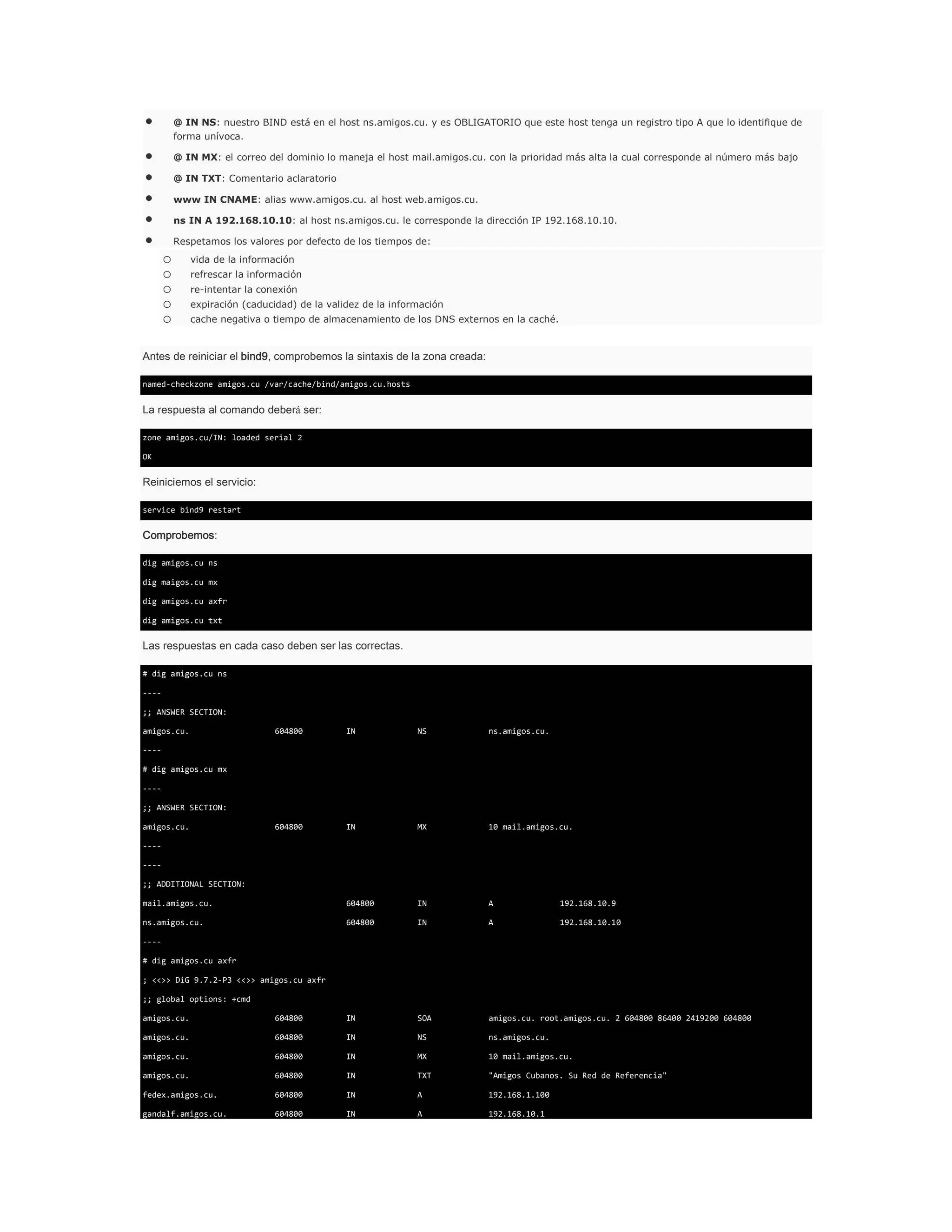 @ IN NS: nuestro BIND está en el host ns.amigos.cu. y es OBLIGATORIO que este host tenga un registro tipo A que lo identifique de
forma unívoca.
@ IN MX: el correo del dominio lo maneja el host mail.amigos.cu. con la prioridad más alta la cual corresponde al número más bajo
@ IN TXT: Comentario aclaratorio
www IN CNAME: alias www.amigos.cu. al host web.amigos.cu.
ns IN A 192.168.10.10: al host ns.amigos.cu. le corresponde la dirección IP 192.168.10.10.
Respetamos los valores por defecto de los tiempos de:

o
o
o
o
o

vida de la información
refrescar la información
re-intentar la conexión
expiración (caducidad) de la validez de la información
cache negativa o tiempo de almacenamiento de los DNS externos en la caché.

Antes de reiniciar el bind9, comprobemos la sintaxis de la zona creada:
named-checkzone amigos.cu /var/cache/bind/amigos.cu.hosts

La respuesta al comando deberá ser:
zone amigos.cu/IN: loaded serial 2
OK

Reiniciemos el servicio:
service bind9 restart

Comprobemos:
dig amigos.cu ns
dig maigos.cu mx
dig amigos.cu axfr
dig amigos.cu txt

Las respuestas en cada caso deben ser las correctas.
# dig amigos.cu ns
---;; ANSWER SECTION:
amigos.cu.

604800

IN

NS

ns.amigos.cu.

604800

IN

MX

10 mail.amigos.cu.

mail.amigos.cu.

604800

IN

A

192.168.10.9

ns.amigos.cu.

604800

IN

A

192.168.10.10

---# dig amigos.cu mx
---;; ANSWER SECTION:
amigos.cu.
------;; ADDITIONAL SECTION:

---# dig amigos.cu axfr
; <<>> DiG 9.7.2-P3 <<>> amigos.cu axfr
;; global options: +cmd
amigos.cu.

604800

IN

SOA

amigos.cu. root.amigos.cu. 2 604800 86400 2419200 604800

amigos.cu.

604800

IN

NS

ns.amigos.cu.

amigos.cu.

604800

IN

MX

10 mail.amigos.cu.

amigos.cu.

604800

IN

TXT

"Amigos Cubanos. Su Red de Referencia"

fedex.amigos.cu.

604800

IN

A

192.168.1.100

gandalf.amigos.cu.

604800

IN

A

192.168.10.1

 
