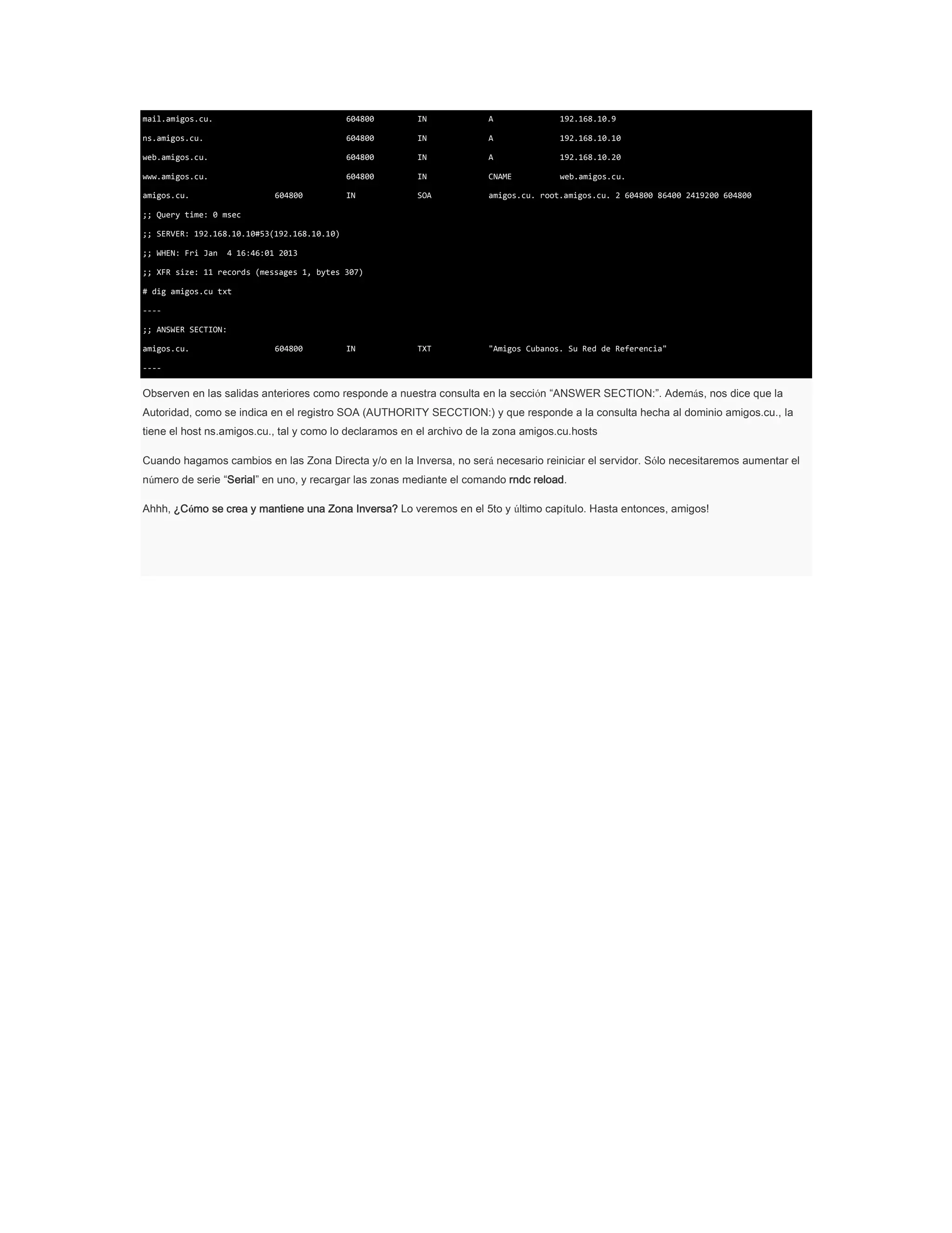 mail.amigos.cu.

604800

IN

A

192.168.10.9

ns.amigos.cu.

604800

IN

A

192.168.10.10

web.amigos.cu.

604800

IN

A

192.168.10.20

www.amigos.cu.

604800

IN

CNAME

web.amigos.cu.

IN

SOA

amigos.cu. root.amigos.cu. 2 604800 86400 2419200 604800

TXT

"Amigos Cubanos. Su Red de Referencia"

amigos.cu.

604800

;; Query time: 0 msec
;; SERVER: 192.168.10.10#53(192.168.10.10)
;; WHEN: Fri Jan

4 16:46:01 2013

;; XFR size: 11 records (messages 1, bytes 307)
# dig amigos.cu txt
---;; ANSWER SECTION:
amigos.cu.

604800

IN

----

Observen en las salidas anteriores como responde a nuestra consulta en la sección “ANSWER SECTION:”. Además, nos dice que la
Autoridad, como se indica en el registro SOA (AUTHORITY SECCTION:) y que responde a la consulta hecha al dominio amigos.cu., la
tiene el host ns.amigos.cu., tal y como lo declaramos en el archivo de la zona amigos.cu.hosts
Cuando hagamos cambios en las Zona Directa y/o en la Inversa, no será necesario reiniciar el servidor. Sólo necesitaremos aumentar el
número de serie “Serial” en uno, y recargar las zonas mediante el comando rndc reload.
Ahhh, ¿Cómo se crea y mantiene una Zona Inversa? Lo veremos en el 5to y último capítulo. Hasta entonces, amigos!

 