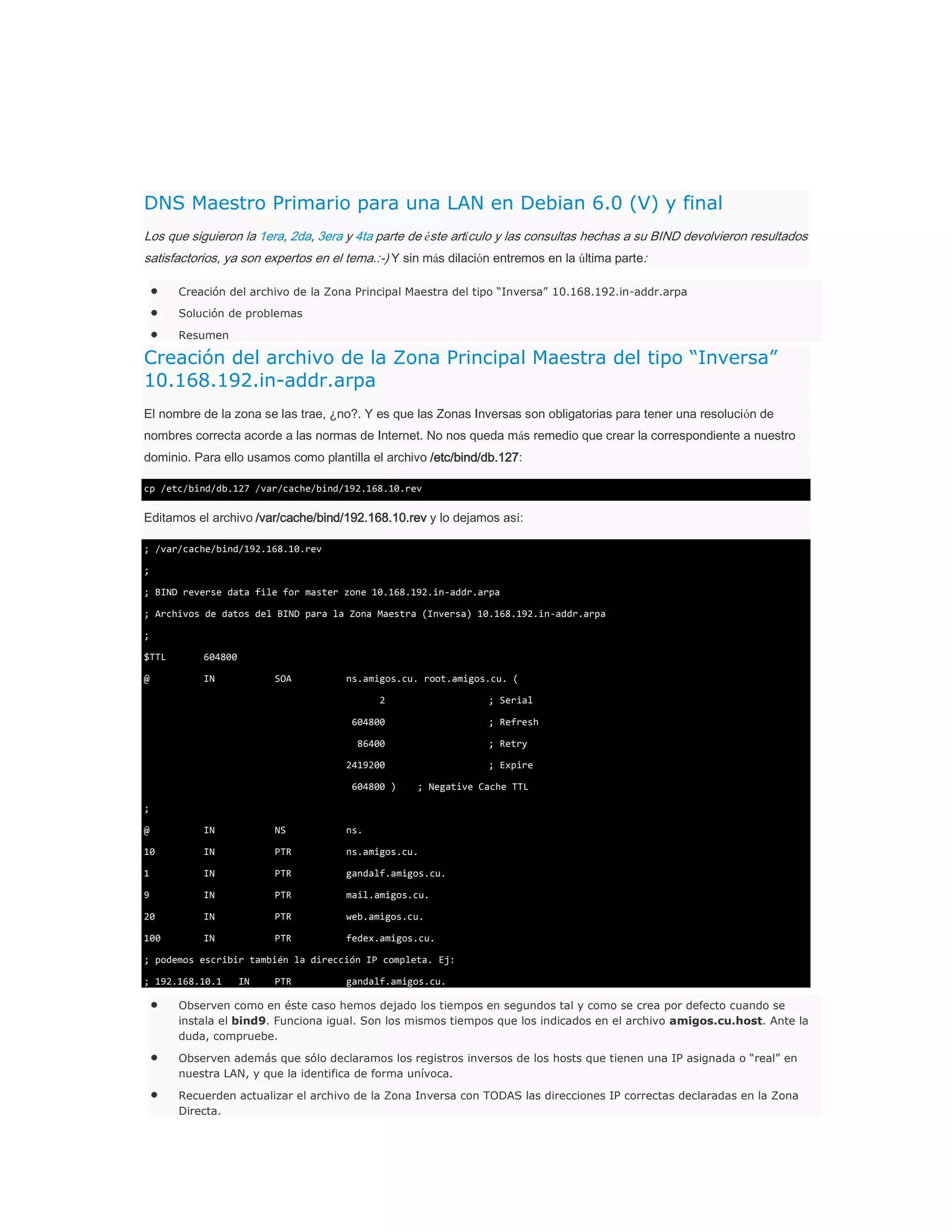 DNS Maestro Primario para una LAN en Debian 6.0 (V) y final
Los que siguieron la 1era, 2da, 3era y 4ta parte de éste artículo y las consultas hechas a su BIND devolvieron resultados
satisfactorios, ya son expertos en el tema.:-) Y sin más dilación entremos en la última parte:
Creación del archivo de la Zona Principal Maestra del tipo “Inversa” 10.168.192.in-addr.arpa
Solución de problemas
Resumen

Creación del archivo de la Zona Principal Maestra del tipo “Inversa”
10.168.192.in-addr.arpa
El nombre de la zona se las trae, ¿no?. Y es que las Zonas Inversas son obligatorias para tener una resolución de
nombres correcta acorde a las normas de Internet. No nos queda más remedio que crear la correspondiente a nuestro
dominio. Para ello usamos como plantilla el archivo /etc/bind/db.127:
cp /etc/bind/db.127 /var/cache/bind/192.168.10.rev

Editamos el archivo /var/cache/bind/192.168.10.rev y lo dejamos así:
; /var/cache/bind/192.168.10.rev
;
; BIND reverse data file for master zone 10.168.192.in-addr.arpa
; Archivos de datos del BIND para la Zona Maestra (Inversa) 10.168.192.in-addr.arpa
;
$TTL

604800

@

IN

SOA

ns.amigos.cu. root.amigos.cu. (
2

; Serial

604800

; Refresh

86400

; Retry

2419200
604800 )

; Expire
; Negative Cache TTL

;
@

IN

NS

ns.

10

IN

PTR

ns.amigos.cu.

1

IN

PTR

gandalf.amigos.cu.

9

IN

PTR

mail.amigos.cu.

20

IN

PTR

web.amigos.cu.

100

IN

PTR

fedex.amigos.cu.

; podemos escribir también la dirección IP completa. Ej:
; 192.168.10.1

IN

PTR

gandalf.amigos.cu.

Observen como en éste caso hemos dejado los tiempos en segundos tal y como se crea por defecto cuando se
instala el bind9. Funciona igual. Son los mismos tiempos que los indicados en el archivo amigos.cu.host. Ante la
duda, compruebe.
Observen además que sólo declaramos los registros inversos de los hosts que tienen una IP asignada o “real” en
nuestra LAN, y que la identifica de forma unívoca.
Recuerden actualizar el archivo de la Zona Inversa con TODAS las direcciones IP correctas declaradas en la Zona
Directa.

 