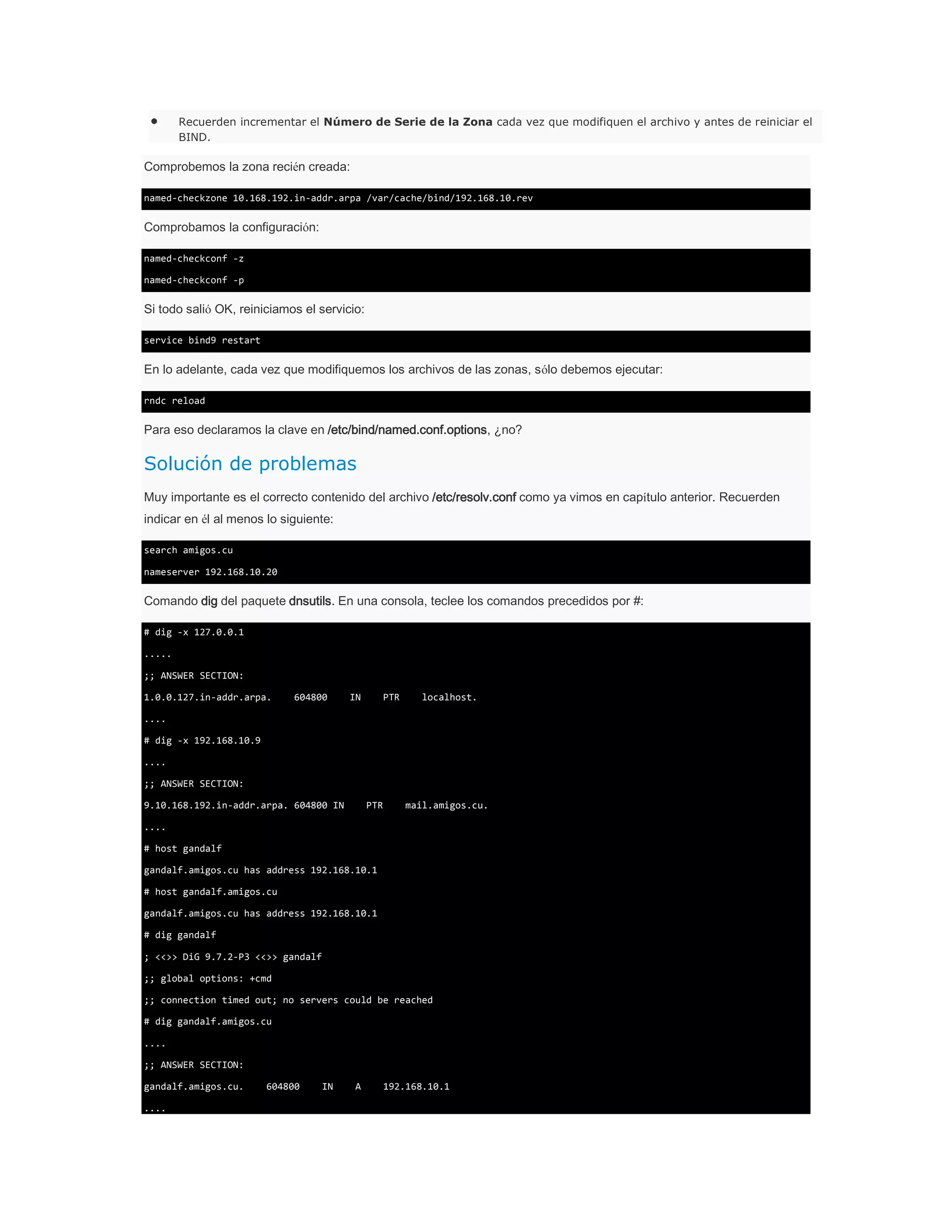 Recuerden incrementar el Número de Serie de la Zona cada vez que modifiquen el archivo y antes de reiniciar el
BIND.

Comprobemos la zona recién creada:
named-checkzone 10.168.192.in-addr.arpa /var/cache/bind/192.168.10.rev

Comprobamos la configuración:
named-checkconf -z
named-checkconf -p

Si todo salió OK, reiniciamos el servicio:
service bind9 restart

En lo adelante, cada vez que modifiquemos los archivos de las zonas, sólo debemos ejecutar:
rndc reload

Para eso declaramos la clave en /etc/bind/named.conf.options, ¿no?

Solución de problemas
Muy importante es el correcto contenido del archivo /etc/resolv.conf como ya vimos en capítulo anterior. Recuerden
indicar en él al menos lo siguiente:
search amigos.cu
nameserver 192.168.10.20

Comando dig del paquete dnsutils. En una consola, teclee los comandos precedidos por #:
# dig -x 127.0.0.1
.....
;; ANSWER SECTION:
1.0.0.127.in-addr.arpa.

604800

IN

PTR

localhost.

....
# dig -x 192.168.10.9
....
;; ANSWER SECTION:
9.10.168.192.in-addr.arpa. 604800 IN

PTR

mail.amigos.cu.

....
# host gandalf
gandalf.amigos.cu has address 192.168.10.1
# host gandalf.amigos.cu
gandalf.amigos.cu has address 192.168.10.1
# dig gandalf
; <<>> DiG 9.7.2-P3 <<>> gandalf
;; global options: +cmd
;; connection timed out; no servers could be reached
# dig gandalf.amigos.cu
....
;; ANSWER SECTION:
gandalf.amigos.cu.
....

604800

IN

A

192.168.10.1

 