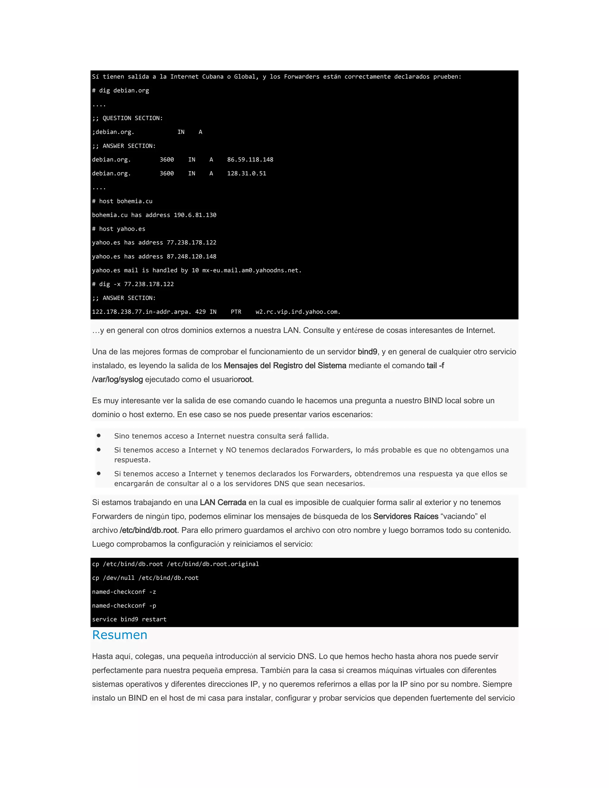 Sí tienen salida a la Internet Cubana o Global, y los Forwarders están correctamente declarados prueben:
# dig debian.org
....
;; QUESTION SECTION:
;debian.org.

IN

A

;; ANSWER SECTION:
debian.org.

3600

IN

A

86.59.118.148

debian.org.

3600

IN

A

128.31.0.51

....
# host bohemia.cu
bohemia.cu has address 190.6.81.130
# host yahoo.es
yahoo.es has address 77.238.178.122
yahoo.es has address 87.248.120.148
yahoo.es mail is handled by 10 mx-eu.mail.am0.yahoodns.net.
# dig -x 77.238.178.122
;; ANSWER SECTION:
122.178.238.77.in-addr.arpa. 429 IN

PTR

w2.rc.vip.ird.yahoo.com.

…y en general con otros dominios externos a nuestra LAN. Consulte y entérese de cosas interesantes de Internet.
Una de las mejores formas de comprobar el funcionamiento de un servidor bind9, y en general de cualquier otro servicio
instalado, es leyendo la salida de los Mensajes del Registro del Sistema mediante el comando tail -f
/var/log/syslog ejecutado como el usuarioroot.
Es muy interesante ver la salida de ese comando cuando le hacemos una pregunta a nuestro BIND local sobre un
dominio o host externo. En ese caso se nos puede presentar varios escenarios:
Sino tenemos acceso a Internet nuestra consulta será fallida.
Si tenemos acceso a Internet y NO tenemos declarados Forwarders, lo más probable es que no obtengamos una
respuesta.
Si tenemos acceso a Internet y tenemos declarados los Forwarders, obtendremos una respuesta ya que ellos se
encargarán de consultar al o a los servidores DNS que sean necesarios.

Si estamos trabajando en una LAN Cerrada en la cual es imposible de cualquier forma salir al exterior y no tenemos
Forwarders de ningún tipo, podemos eliminar los mensajes de búsqueda de los Servidores Raíces “vaciando” el
archivo /etc/bind/db.root. Para ello primero guardamos el archivo con otro nombre y luego borramos todo su contenido.
Luego comprobamos la configuración y reiniciamos el servicio:
cp /etc/bind/db.root /etc/bind/db.root.original
cp /dev/null /etc/bind/db.root
named-checkconf -z
named-checkconf -p
service bind9 restart

Resumen
Hasta aquí, colegas, una pequeña introducción al servicio DNS. Lo que hemos hecho hasta ahora nos puede servir
perfectamente para nuestra pequeña empresa. También para la casa si creamos máquinas virtuales con diferentes
sistemas operativos y diferentes direcciones IP, y no queremos referirnos a ellas por la IP sino por su nombre. Siempre
instalo un BIND en el host de mi casa para instalar, configurar y probar servicios que dependen fuertemente del servicio

 