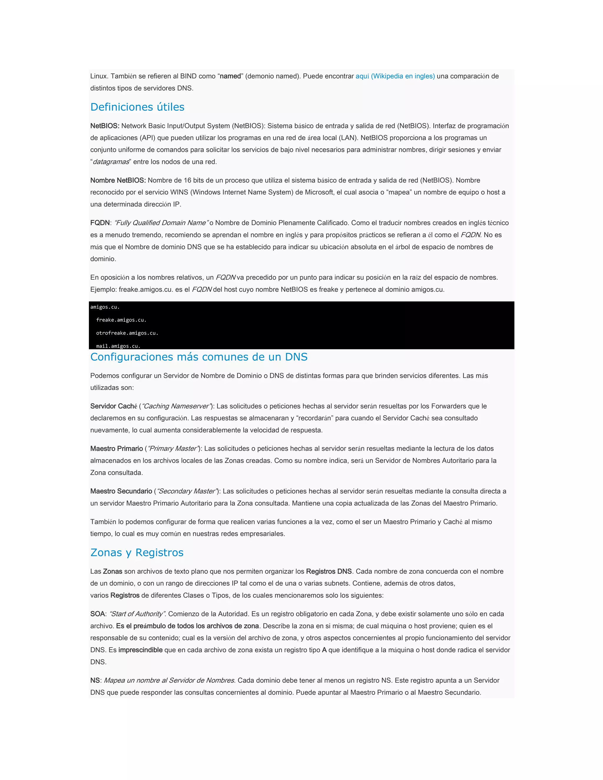 Linux. También se refieren al BIND como “named” (demonio named). Puede encontrar aquí (Wikipedia en ingles) una comparación de
distintos tipos de servidores DNS.

Definiciones útiles
NetBIOS: Network Basic Input/Output System (NetBIOS): Sistema básico de entrada y salida de red (NetBIOS). Interfaz de programación
de aplicaciones (API) que pueden utilizar los programas en una red de área local (LAN). NetBIOS proporciona a los programas un
conjunto uniforme de comandos para solicitar los servicios de bajo nivel necesarios para administrar nombres, dirigir sesiones y enviar
“datagramas” entre los nodos de una red.
Nombre NetBIOS: Nombre de 16 bits de un proceso que utiliza el sistema básico de entrada y salida de red (NetBIOS). Nombre
reconocido por el servicio WINS (Windows Internet Name System) de Microsoft, el cual asocia o “mapea” un nombre de equipo o host a
una determinada dirección IP.
FQDN: “Fully Qualified Domain Name” o Nombre de Dominio Plenamente Calificado. Como el traducir nombres creados en inglés técnico
es a menudo tremendo, recomiendo se aprendan el nombre en inglés y para propósitos prácticos se refieran a él como el FQDN. No es
más que el Nombre de dominio DNS que se ha establecido para indicar su ubicación absoluta en el árbol de espacio de nombres de
dominio.
En oposición a los nombres relativos, un FQDN va precedido por un punto para indicar su posición en la raíz del espacio de nombres.
Ejemplo: freake.amigos.cu. es el FQDN del host cuyo nombre NetBIOS es freake y pertenece al dominio amigos.cu.
amigos.cu.
freake.amigos.cu.
otrofreake.amigos.cu.
mail.amigos.cu.

Configuraciones más comunes de un DNS
Podemos configurar un Servidor de Nombre de Dominio o DNS de distintas formas para que brinden servicios diferentes. Las más
utilizadas son:
Servidor Caché (“Caching Nameserver”): Las solicitudes o peticiones hechas al servidor serán resueltas por los Forwarders que le
declaremos en su configuración. Las respuestas se almacenaran y “recordarán” para cuando el Servidor Caché sea consultado
nuevamente, lo cual aumenta considerablemente la velocidad de respuesta.
Maestro Primario (“Primary Master”): Las solicitudes o peticiones hechas al servidor serán resueltas mediante la lectura de los datos
almacenados en los archivos locales de las Zonas creadas. Como su nombre indica, será un Servidor de Nombres Autoritario para la
Zona consultada.
Maestro Secundario (“Secondary Master”): Las solicitudes o peticiones hechas al servidor serán resueltas mediante la consulta directa a
un servidor Maestro Primario Autoritario para la Zona consultada. Mantiene una copia actualizada de las Zonas del Maestro Primario.
También lo podemos configurar de forma que realicen varias funciones a la vez, como el ser un Maestro Primario y Caché al mismo
tiempo, lo cual es muy común en nuestras redes empresariales.

Zonas y Registros
Las Zonas son archivos de texto plano que nos permiten organizar los Registros DNS. Cada nombre de zona concuerda con el nombre
de un dominio, o con un rango de direcciones IP tal como el de una o varias subnets. Contiene, además de otros datos,
varios Registros de diferentes Clases o Tipos, de los cuales mencionaremos solo los siguientes:
SOA: “Start of Authority”. Comienzo de la Autoridad. Es un registro obligatorio en cada Zona, y debe existir solamente uno sólo en cada
archivo. Es el preámbulo de todos los archivos de zona. Describe la zona en si misma; de cual máquina o host proviene; quien es el
responsable de su contenido; cual es la versión del archivo de zona, y otros aspectos concernientes al propio funcionamiento del servidor
DNS. Es imprescindible que en cada archivo de zona exista un registro tipo A que identifique a la máquina o host donde radica el servidor
DNS.
NS: Mapea un nombre al Servidor de Nombres. Cada dominio debe tener al menos un registro NS. Este registro apunta a un Servidor
DNS que puede responder las consultas concernientes al dominio. Puede apuntar al Maestro Primario o al Maestro Secundario.

 
