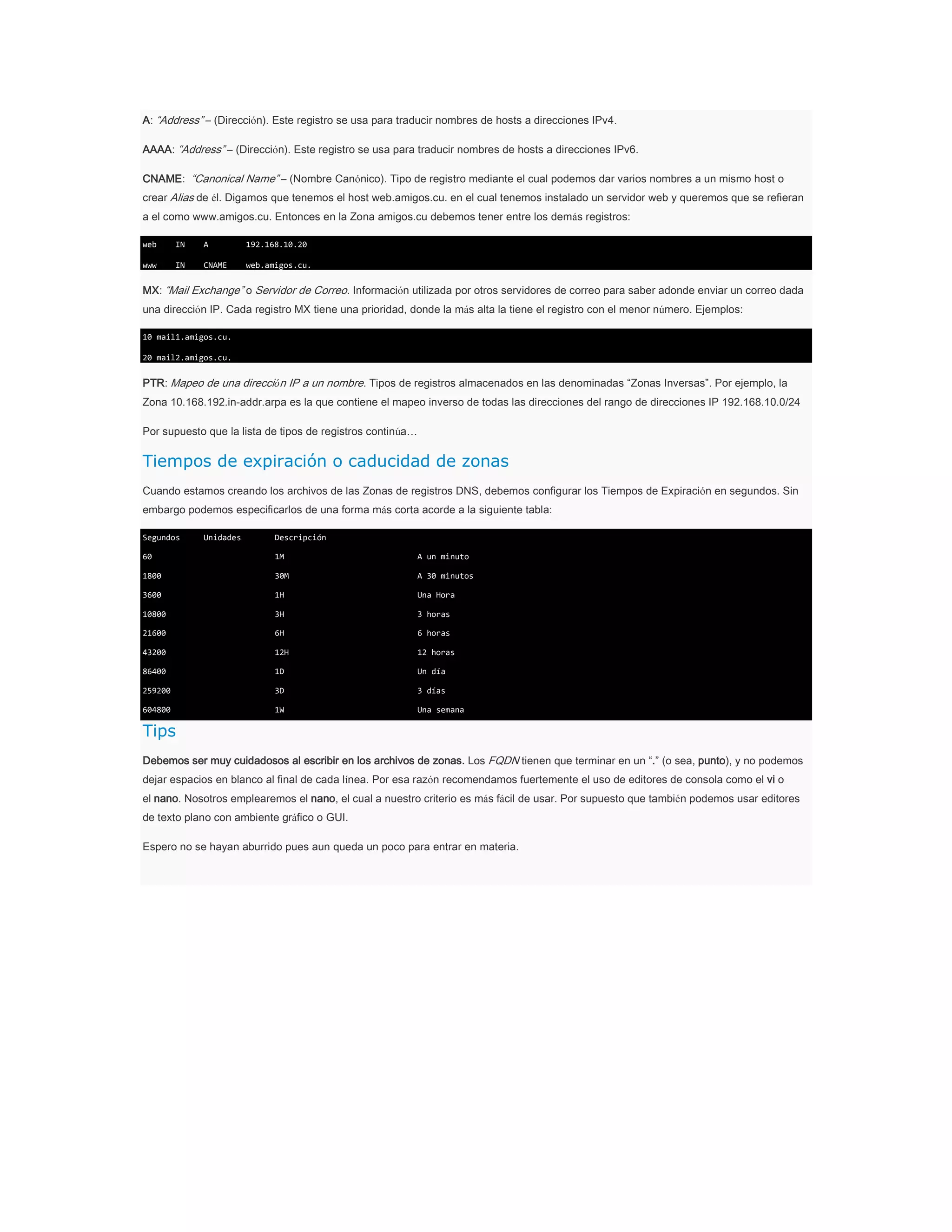 A: “Address” – (Dirección). Este registro se usa para traducir nombres de hosts a direcciones IPv4.
AAAA: “Address” – (Dirección). Este registro se usa para traducir nombres de hosts a direcciones IPv6.
CNAME: “Canonical Name” – (Nombre Canónico). Tipo de registro mediante el cual podemos dar varios nombres a un mismo host o
crear Alias de él. Digamos que tenemos el host web.amigos.cu. en el cual tenemos instalado un servidor web y queremos que se refieran
a el como www.amigos.cu. Entonces en la Zona amigos.cu debemos tener entre los demás registros:
web

IN

A

192.168.10.20

www

IN

CNAME

web.amigos.cu.

MX: “Mail Exchange” o Servidor de Correo. Información utilizada por otros servidores de correo para saber adonde enviar un correo dada
una dirección IP. Cada registro MX tiene una prioridad, donde la más alta la tiene el registro con el menor número. Ejemplos:
10 mail1.amigos.cu.
20 mail2.amigos.cu.

PTR: Mapeo de una dirección IP a un nombre. Tipos de registros almacenados en las denominadas “Zonas Inversas”. Por ejemplo, la
Zona 10.168.192.in-addr.arpa es la que contiene el mapeo inverso de todas las direcciones del rango de direcciones IP 192.168.10.0/24
Por supuesto que la lista de tipos de registros continúa…

Tiempos de expiración o caducidad de zonas
Cuando estamos creando los archivos de las Zonas de registros DNS, debemos configurar los Tiempos de Expiración en segundos. Sin
embargo podemos especificarlos de una forma más corta acorde a la siguiente tabla:
Segundos

Unidades

Descripción

60

1M

A un minuto

1800

30M

A 30 minutos

3600

1H

Una Hora

10800

3H

3 horas

21600

6H

6 horas

43200

12H

12 horas

86400

1D

Un día

259200

3D

3 días

604800

1W

Una semana

Tips
Debemos ser muy cuidadosos al escribir en los archivos de zonas. Los FQDN tienen que terminar en un “.” (o sea, punto), y no podemos
dejar espacios en blanco al final de cada línea. Por esa razón recomendamos fuertemente el uso de editores de consola como el vi o
el nano. Nosotros emplearemos el nano, el cual a nuestro criterio es más fácil de usar. Por supuesto que también podemos usar editores
de texto plano con ambiente gráfico o GUI.
Espero no se hayan aburrido pues aun queda un poco para entrar en materia.

 