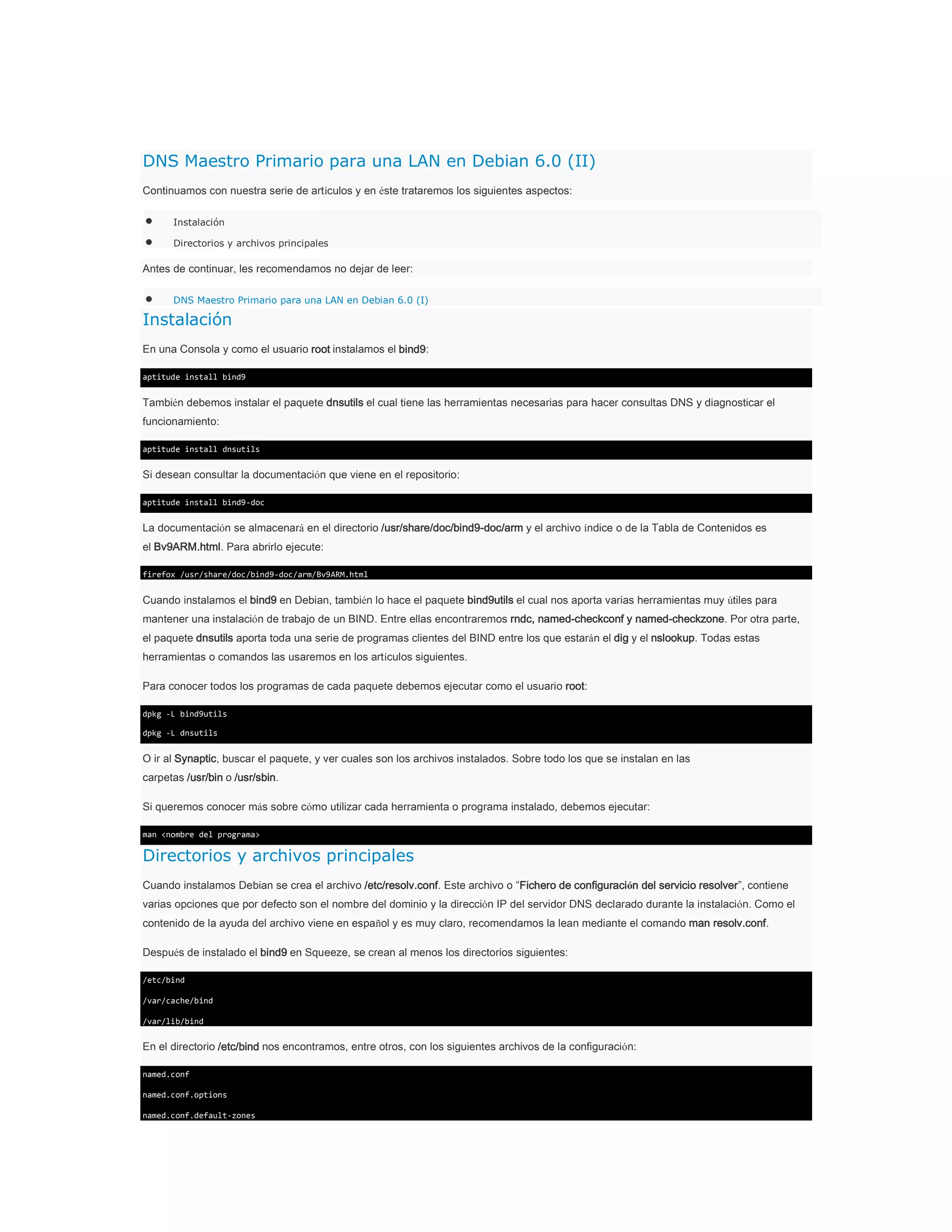 DNS Maestro Primario para una LAN en Debian 6.0 (II)
Continuamos con nuestra serie de artículos y en éste trataremos los siguientes aspectos:
Instalación
Directorios y archivos principales

Antes de continuar, les recomendamos no dejar de leer:
DNS Maestro Primario para una LAN en Debian 6.0 (I)

Instalación
En una Consola y como el usuario root instalamos el bind9:
aptitude install bind9

También debemos instalar el paquete dnsutils el cual tiene las herramientas necesarias para hacer consultas DNS y diagnosticar el
funcionamiento:
aptitude install dnsutils

Si desean consultar la documentación que viene en el repositorio:
aptitude install bind9-doc

La documentación se almacenará en el directorio /usr/share/doc/bind9-doc/arm y el archivo índice o de la Tabla de Contenidos es
el Bv9ARM.html. Para abrirlo ejecute:
firefox /usr/share/doc/bind9-doc/arm/Bv9ARM.html

Cuando instalamos el bind9 en Debian, también lo hace el paquete bind9utils el cual nos aporta varias herramientas muy útiles para
mantener una instalación de trabajo de un BIND. Entre ellas encontraremos rndc, named-checkconf y named-checkzone. Por otra parte,
el paquete dnsutils aporta toda una serie de programas clientes del BIND entre los que estarán el dig y el nslookup. Todas estas
herramientas o comandos las usaremos en los artículos siguientes.
Para conocer todos los programas de cada paquete debemos ejecutar como el usuario root:
dpkg -L bind9utils
dpkg -L dnsutils

O ir al Synaptic, buscar el paquete, y ver cuales son los archivos instalados. Sobre todo los que se instalan en las
carpetas /usr/bin o /usr/sbin.
Si queremos conocer más sobre cómo utilizar cada herramienta o programa instalado, debemos ejecutar:
man <nombre del programa>

Directorios y archivos principales
Cuando instalamos Debian se crea el archivo /etc/resolv.conf. Este archivo o “Fichero de configuración del servicio resolver”, contiene
varias opciones que por defecto son el nombre del dominio y la dirección IP del servidor DNS declarado durante la instalación. Como el
contenido de la ayuda del archivo viene en español y es muy claro, recomendamos la lean mediante el comando man resolv.conf.
Después de instalado el bind9 en Squeeze, se crean al menos los directorios siguientes:
/etc/bind
/var/cache/bind
/var/lib/bind

En el directorio /etc/bind nos encontramos, entre otros, con los siguientes archivos de la configuración:
named.conf
named.conf.options
named.conf.default-zones

 