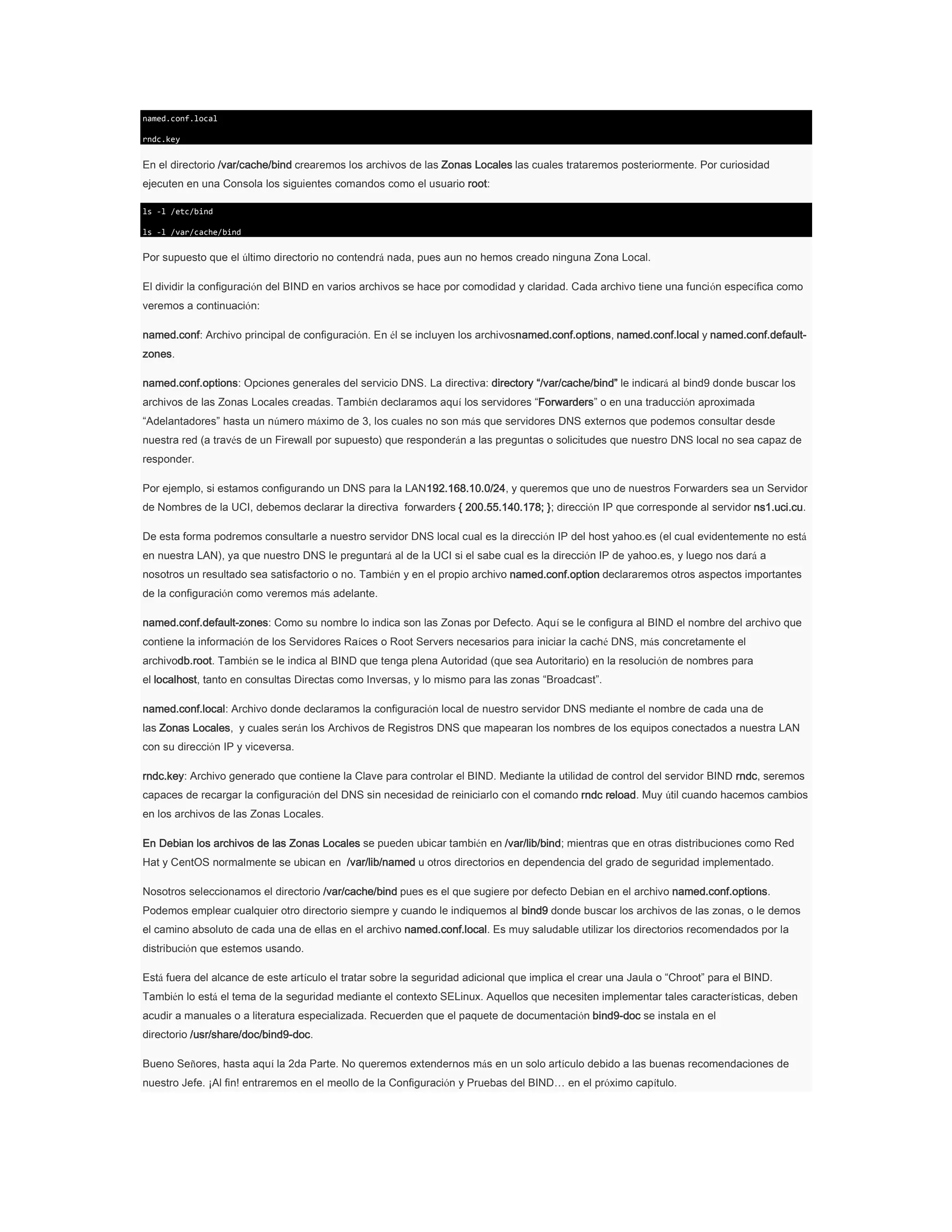 named.conf.local
rndc.key

En el directorio /var/cache/bind crearemos los archivos de las Zonas Locales las cuales trataremos posteriormente. Por curiosidad
ejecuten en una Consola los siguientes comandos como el usuario root:
ls -l /etc/bind
ls -l /var/cache/bind

Por supuesto que el último directorio no contendrá nada, pues aun no hemos creado ninguna Zona Local.
El dividir la configuración del BIND en varios archivos se hace por comodidad y claridad. Cada archivo tiene una función específica como
veremos a continuación:
named.conf: Archivo principal de configuración. En él se incluyen los archivosnamed.conf.options, named.conf.local y named.conf.defaultzones.
named.conf.options: Opciones generales del servicio DNS. La directiva: directory “/var/cache/bind” le indicará al bind9 donde buscar los
archivos de las Zonas Locales creadas. También declaramos aquí los servidores “Forwarders” o en una traducción aproximada
“Adelantadores” hasta un número máximo de 3, los cuales no son más que servidores DNS externos que podemos consultar desde
nuestra red (a través de un Firewall por supuesto) que responderán a las preguntas o solicitudes que nuestro DNS local no sea capaz de
responder.
Por ejemplo, si estamos configurando un DNS para la LAN192.168.10.0/24, y queremos que uno de nuestros Forwarders sea un Servidor
de Nombres de la UCI, debemos declarar la directiva forwarders { 200.55.140.178; }; dirección IP que corresponde al servidor ns1.uci.cu.
De esta forma podremos consultarle a nuestro servidor DNS local cual es la dirección IP del host yahoo.es (el cual evidentemente no está
en nuestra LAN), ya que nuestro DNS le preguntará al de la UCI si el sabe cual es la dirección IP de yahoo.es, y luego nos dará a
nosotros un resultado sea satisfactorio o no. También y en el propio archivo named.conf.option declararemos otros aspectos importantes
de la configuración como veremos más adelante.
named.conf.default-zones: Como su nombre lo indica son las Zonas por Defecto. Aquí se le configura al BIND el nombre del archivo que
contiene la información de los Servidores Raíces o Root Servers necesarios para iniciar la caché DNS, más concretamente el
archivodb.root. También se le indica al BIND que tenga plena Autoridad (que sea Autoritario) en la resolución de nombres para
el localhost, tanto en consultas Directas como Inversas, y lo mismo para las zonas “Broadcast”.
named.conf.local: Archivo donde declaramos la configuración local de nuestro servidor DNS mediante el nombre de cada una de
las Zonas Locales, y cuales serán los Archivos de Registros DNS que mapearan los nombres de los equipos conectados a nuestra LAN
con su dirección IP y viceversa.
rndc.key: Archivo generado que contiene la Clave para controlar el BIND. Mediante la utilidad de control del servidor BIND rndc, seremos
capaces de recargar la configuración del DNS sin necesidad de reiniciarlo con el comando rndc reload. Muy útil cuando hacemos cambios
en los archivos de las Zonas Locales.
En Debian los archivos de las Zonas Locales se pueden ubicar también en /var/lib/bind; mientras que en otras distribuciones como Red
Hat y CentOS normalmente se ubican en /var/lib/named u otros directorios en dependencia del grado de seguridad implementado.
Nosotros seleccionamos el directorio /var/cache/bind pues es el que sugiere por defecto Debian en el archivo named.conf.options.
Podemos emplear cualquier otro directorio siempre y cuando le indiquemos al bind9 donde buscar los archivos de las zonas, o le demos
el camino absoluto de cada una de ellas en el archivo named.conf.local. Es muy saludable utilizar los directorios recomendados por la
distribución que estemos usando.
Está fuera del alcance de este artículo el tratar sobre la seguridad adicional que implica el crear una Jaula o “Chroot” para el BIND.
También lo está el tema de la seguridad mediante el contexto SELinux. Aquellos que necesiten implementar tales características, deben
acudir a manuales o a literatura especializada. Recuerden que el paquete de documentación bind9-doc se instala en el
directorio /usr/share/doc/bind9-doc.
Bueno Señores, hasta aquí la 2da Parte. No queremos extendernos más en un solo artículo debido a las buenas recomendaciones de
nuestro Jefe. ¡Al fin! entraremos en el meollo de la Configuración y Pruebas del BIND… en el próximo capítulo.

 