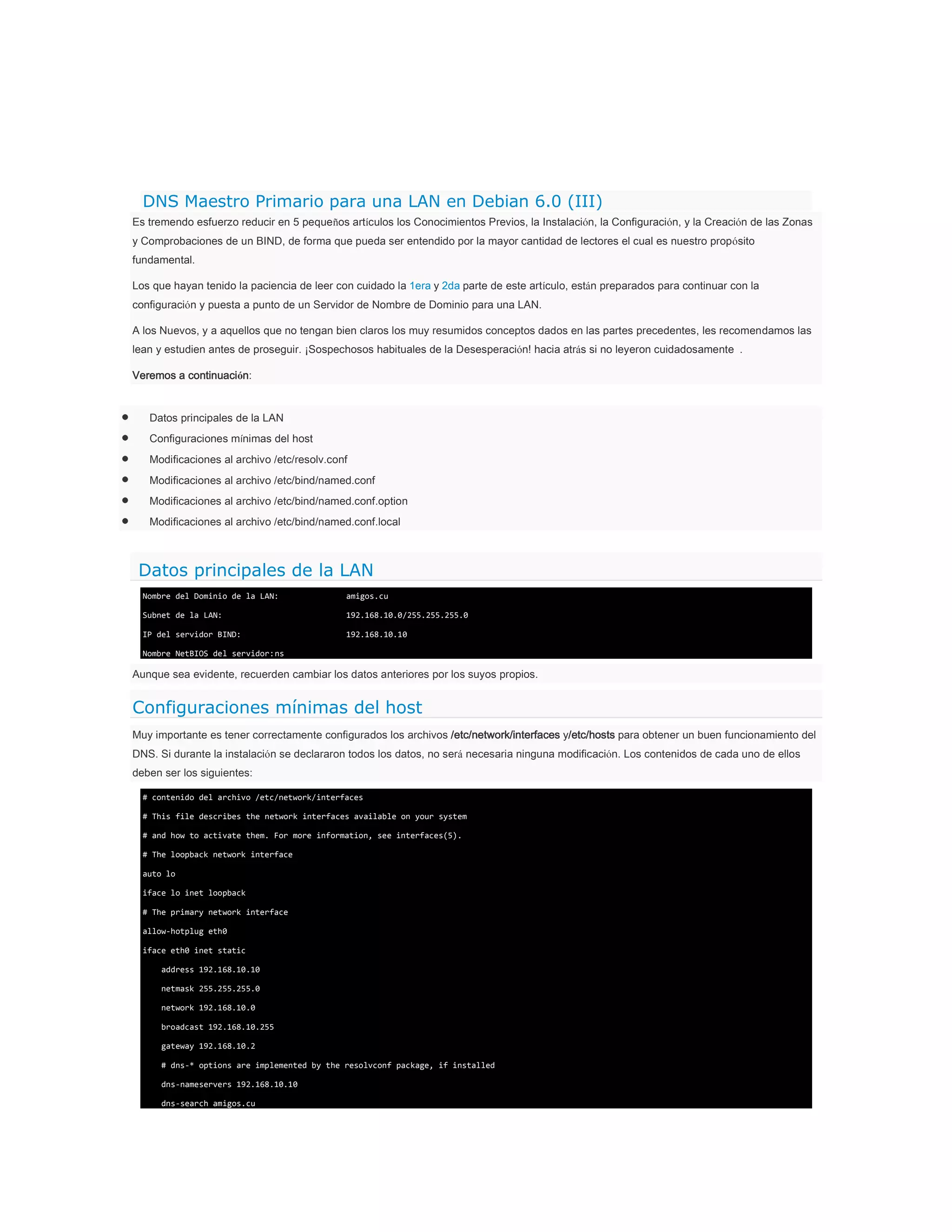 DNS Maestro Primario para una LAN en Debian 6.0 (III)
Es tremendo esfuerzo reducir en 5 pequeños artículos los Conocimientos Previos, la Instalación, la Configuración, y la Creación de las Zonas
y Comprobaciones de un BIND, de forma que pueda ser entendido por la mayor cantidad de lectores el cual es nuestro propósito
fundamental.
Los que hayan tenido la paciencia de leer con cuidado la 1era y 2da parte de este artículo, están preparados para continuar con la
configuración y puesta a punto de un Servidor de Nombre de Dominio para una LAN.
A los Nuevos, y a aquellos que no tengan bien claros los muy resumidos conceptos dados en las partes precedentes, les recomendamos las
lean y estudien antes de proseguir. ¡Sospechosos habituales de la Desesperación! hacia atrás si no leyeron cuidadosamente .
Veremos a continuación:

Datos principales de la LAN
Configuraciones mínimas del host
Modificaciones al archivo /etc/resolv.conf
Modificaciones al archivo /etc/bind/named.conf
Modificaciones al archivo /etc/bind/named.conf.option
Modificaciones al archivo /etc/bind/named.conf.local

Datos principales de la LAN
Nombre del Dominio de la LAN:

amigos.cu

Subnet de la LAN:

192.168.10.0/255.255.255.0

IP del servidor BIND:

192.168.10.10

Nombre NetBIOS del servidor: ns

Aunque sea evidente, recuerden cambiar los datos anteriores por los suyos propios.

Configuraciones mínimas del host
Muy importante es tener correctamente configurados los archivos /etc/network/interfaces y/etc/hosts para obtener un buen funcionamiento del
DNS. Si durante la instalación se declararon todos los datos, no será necesaria ninguna modificación. Los contenidos de cada uno de ellos
deben ser los siguientes:
# contenido del archivo /etc/network/interfaces
# This file describes the network interfaces available on your system
# and how to activate them. For more information, see interfaces(5).
# The loopback network interface
auto lo
iface lo inet loopback
# The primary network interface
allow-hotplug eth0
iface eth0 inet static
address 192.168.10.10
netmask 255.255.255.0
network 192.168.10.0
broadcast 192.168.10.255
gateway 192.168.10.2
# dns-* options are implemented by the resolvconf package, if installed
dns-nameservers 192.168.10.10
dns-search amigos.cu

 
