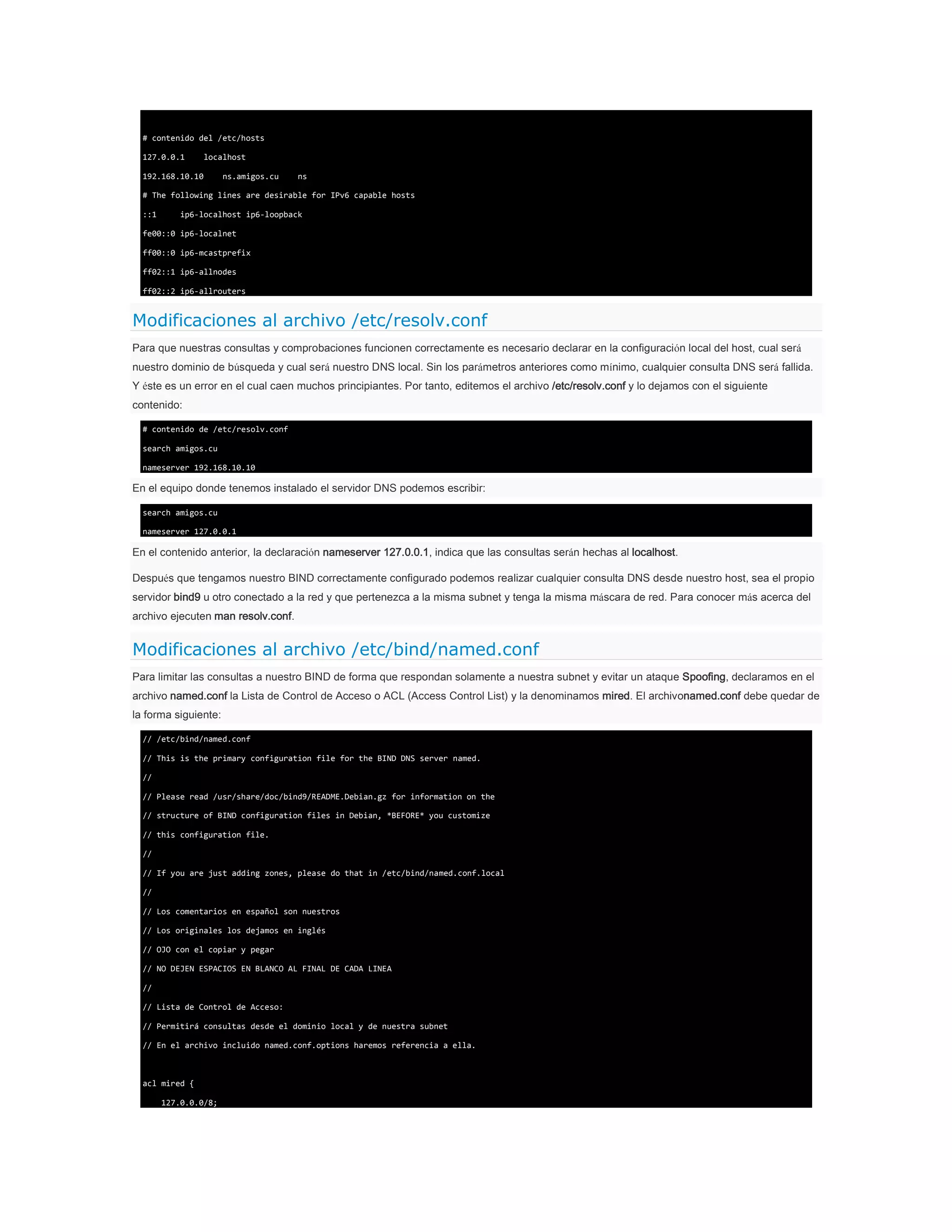 # contenido del /etc/hosts
127.0.0.1

localhost

192.168.10.10

ns.amigos.cu

ns

# The following lines are desirable for IPv6 capable hosts
::1

ip6-localhost ip6-loopback

fe00::0 ip6-localnet
ff00::0 ip6-mcastprefix
ff02::1 ip6-allnodes
ff02::2 ip6-allrouters

Modificaciones al archivo /etc/resolv.conf
Para que nuestras consultas y comprobaciones funcionen correctamente es necesario declarar en la configuración local del host, cual será
nuestro dominio de búsqueda y cual será nuestro DNS local. Sin los parámetros anteriores como mínimo, cualquier consulta DNS será fallida.
Y éste es un error en el cual caen muchos principiantes. Por tanto, editemos el archivo /etc/resolv.conf y lo dejamos con el siguiente
contenido:
# contenido de /etc/resolv.conf
search amigos.cu
nameserver 192.168.10.10

En el equipo donde tenemos instalado el servidor DNS podemos escribir:
search amigos.cu
nameserver 127.0.0.1

En el contenido anterior, la declaración nameserver 127.0.0.1, indica que las consultas serán hechas al localhost.
Después que tengamos nuestro BIND correctamente configurado podemos realizar cualquier consulta DNS desde nuestro host, sea el propio
servidor bind9 u otro conectado a la red y que pertenezca a la misma subnet y tenga la misma máscara de red. Para conocer más acerca del
archivo ejecuten man resolv.conf.

Modificaciones al archivo /etc/bind/named.conf
Para limitar las consultas a nuestro BIND de forma que respondan solamente a nuestra subnet y evitar un ataque Spoofing, declaramos en el
archivo named.conf la Lista de Control de Acceso o ACL (Access Control List) y la denominamos mired. El archivonamed.conf debe quedar de
la forma siguiente:
// /etc/bind/named.conf
// This is the primary configuration file for the BIND DNS server named.
//
// Please read /usr/share/doc/bind9/README.Debian.gz for information on the
// structure of BIND configuration files in Debian, *BEFORE* you customize
// this configuration file.
//
// If you are just adding zones, please do that in /etc/bind/named.conf.local
//
// Los comentarios en español son nuestros
// Los originales los dejamos en inglés
// OJO con el copiar y pegar
// NO DEJEN ESPACIOS EN BLANCO AL FINAL DE CADA LINEA
//
// Lista de Control de Acceso:
// Permitirá consultas desde el dominio local y de nuestra subnet
// En el archivo incluido named.conf.options haremos referencia a ella.

acl mired {
127.0.0.0/8;

 