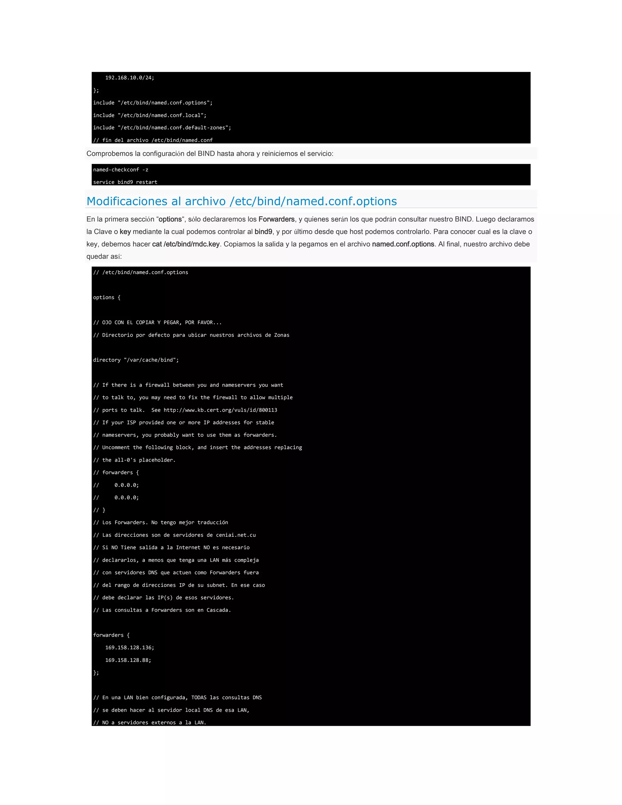 192.168.10.0/24;
};
include "/etc/bind/named.conf.options";
include "/etc/bind/named.conf.local";
include "/etc/bind/named.conf.default-zones";
// fin del archivo /etc/bind/named.conf

Comprobemos la configuración del BIND hasta ahora y reiniciemos el servicio:
named-checkconf -z
service bind9 restart

Modificaciones al archivo /etc/bind/named.conf.options
En la primera sección “options“, sólo declararemos los Forwarders, y quienes serán los que podrán consultar nuestro BIND. Luego declaramos
la Clave o key mediante la cual podemos controlar al bind9, y por último desde que host podemos controlarlo. Para conocer cual es la clave o
key, debemos hacer cat /etc/bind/rndc.key. Copiamos la salida y la pegamos en el archivo named.conf.options. Al final, nuestro archivo debe
quedar así:
// /etc/bind/named.conf.options

options {

// OJO CON EL COPIAR Y PEGAR, POR FAVOR...
// Directorio por defecto para ubicar nuestros archivos de Zonas

directory "/var/cache/bind";

// If there is a firewall between you and nameservers you want
// to talk to, you may need to fix the firewall to allow multiple
// ports to talk.

See http://www.kb.cert.org/vuls/id/800113

// If your ISP provided one or more IP addresses for stable
// nameservers, you probably want to use them as forwarders.
// Uncomment the following block, and insert the addresses replacing
// the all-0's placeholder.
// forwarders {
//

0.0.0.0;

//

0.0.0.0;

// }
// Los Forwarders. No tengo mejor traducción
// Las direcciones son de servidores de ceniai.net.cu
// Si NO Tiene salida a la Internet NO es necesario
// declararlos, a menos que tenga una LAN más compleja
// con servidores DNS que actuen como Forwarders fuera
// del rango de direcciones IP de su subnet. En ese caso
// debe declarar las IP(s) de esos servidores.
// Las consultas a Forwarders son en Cascada.

forwarders {
169.158.128.136;
169.158.128.88;
};

// En una LAN bien configurada, TODAS las consultas DNS
// se deben hacer al servidor local DNS de esa LAN,
// NO a servidores externos a la LAN.

 