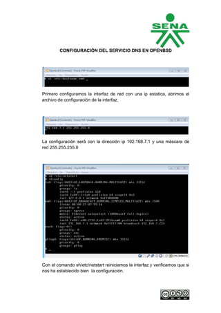 CONFIGURACIÓN DEL SERVICIO DNS EN OPENBSD




Primero configuramos la interfaz de red con una ip estatica, abrimos el
archivo de configuración de la interfaz.




La configuración será con la dirección ip 192.168.7.1 y una máscara de
red 255.255.255.0




Con el comando sh/etc/netstart reiniciamos la interfaz y verificamos que si
nos ha establecido bien la configuración.
 