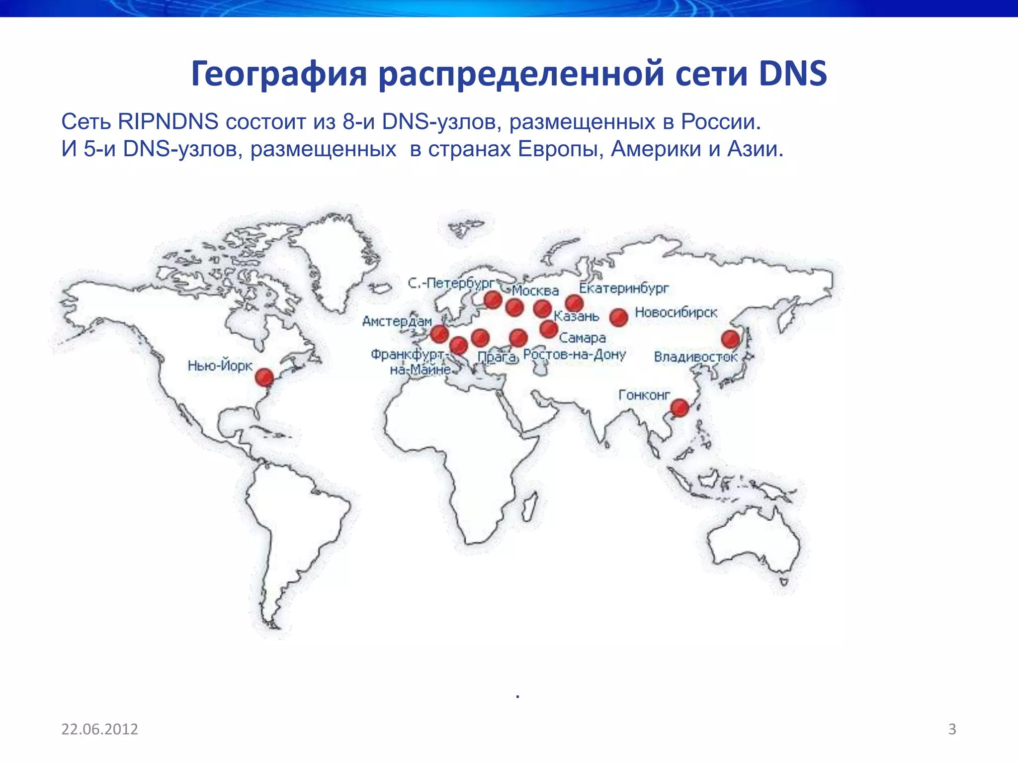 География распределенной сети DNS
Сеть RIPNDNS состоит из 8-и DNS-узлов, размещенных в России.
И 5-и DNS-узлов, размещенных в странах Европы, Америки и Азии.




                                      .
22.06.2012                                                       3
 