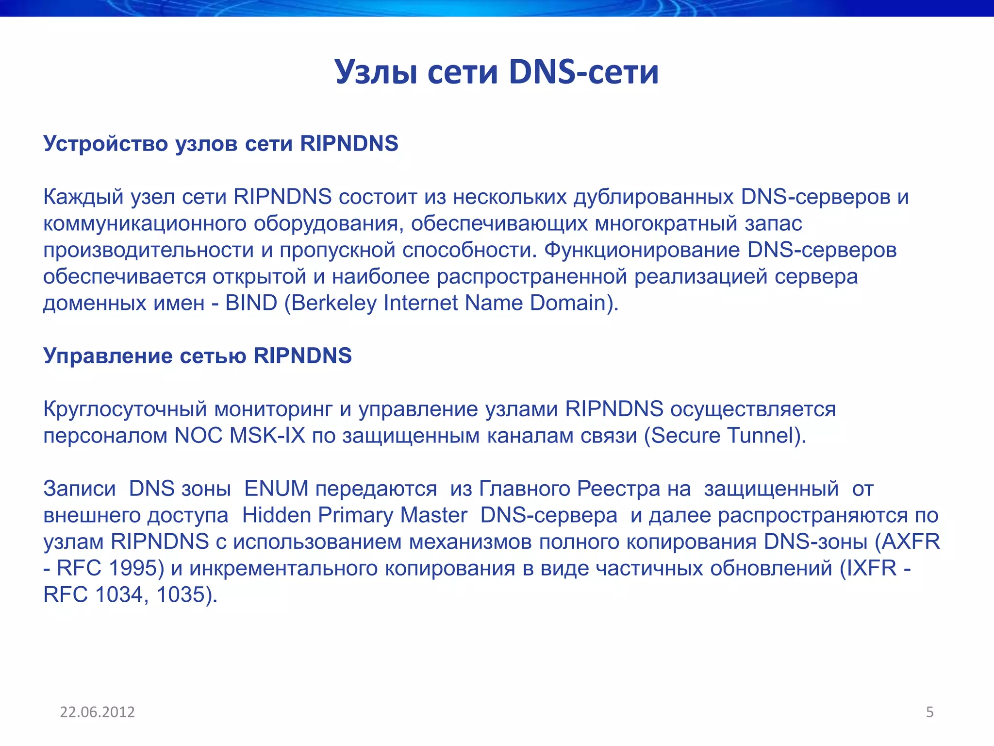 Узлы сети DNS-сети
Устройство узлов сети RIPNDNS

Каждый узел сети RIPNDNS состоит из нескольких дублированных DNS-серверов и
коммуникационного оборудования, обеспечивающих многократный запас
производительности и пропускной способности. Функционирование DNS-серверов
обеспечивается открытой и наиболее распространенной реализацией сервера
доменных имен - BIND (Berkeley Internet Name Domain).

Управление сетью RIPNDNS

Круглосуточный мониторинг и управление узлами RIPNDNS осуществляется
персоналом NOC MSK-IX по защищенным каналам связи (Secure Tunnel).

Записи DNS зоны ENUM передаются из Главного Реестра на защищенный от
внешнего доступа Hidden Primary Master DNS-сервера и далее распространяются по
узлам RIPNDNS с использованием механизмов полного копирования DNS-зоны (AXFR
- RFC 1995) и инкрементального копирования в виде частичных обновлений (IXFR -
RFC 1034, 1035).




 22.06.2012                                                                   5
 