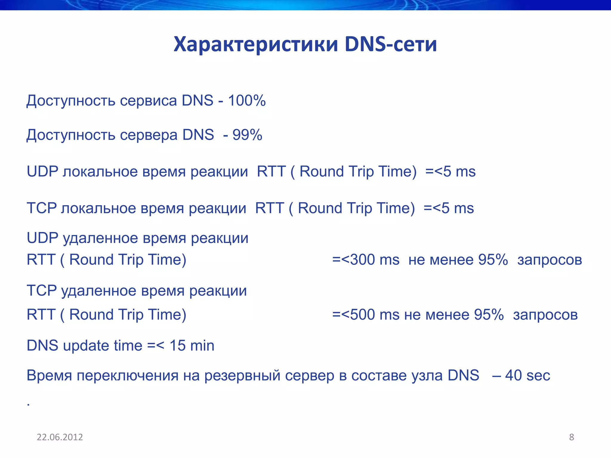 Характеристики DNS-сети

Доступность сервиса DNS - 100%

Доступность сервера DNS - 99%

UDP локальное время реакции RTT ( Round Trip Time) =<5 ms

TCP локальное время реакции RTT ( Round Trip Time) =<5 ms
UDP удаленное время реакции
RTT ( Round Trip Time)                =<300 ms не менее 95% запросов

TCP удаленное время реакции
RTT ( Round Trip Time)                =<500 ms не менее 95% запросов

DNS update time =< 15 min
Время переключения на резервный сервер в составе узла DNS – 40 sec
.

    22.06.2012                                                       8
 