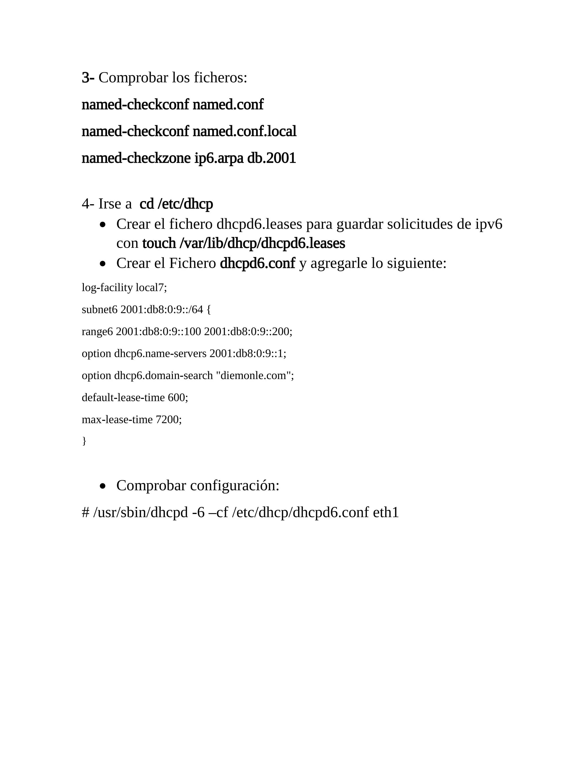 3- Comprobar los ficheros:
named-checkconf named.conf
named-checkconf named.conf.local
named-checkzone ip6.arpa db.2001
4- Irse a cd /etc/dhcp
 Crear el fichero dhcpd6.leases para guardar solicitudes de ipv6
con touch /var/lib/dhcp/dhcpd6.leases
 Crear el Fichero dhcpd6.conf y agregarle lo siguiente:
log-facility local7;
subnet6 2001:db8:0:9::/64 {
range6 2001:db8:0:9::100 2001:db8:0:9::200;
option dhcp6.name-servers 2001:db8:0:9::1;
option dhcp6.domain-search "diemonle.com";
default-lease-time 600;
max-lease-time 7200;
}
 Comprobar configuración:
# /usr/sbin/dhcpd -6 –cf /etc/dhcp/dhcpd6.conf eth1
 