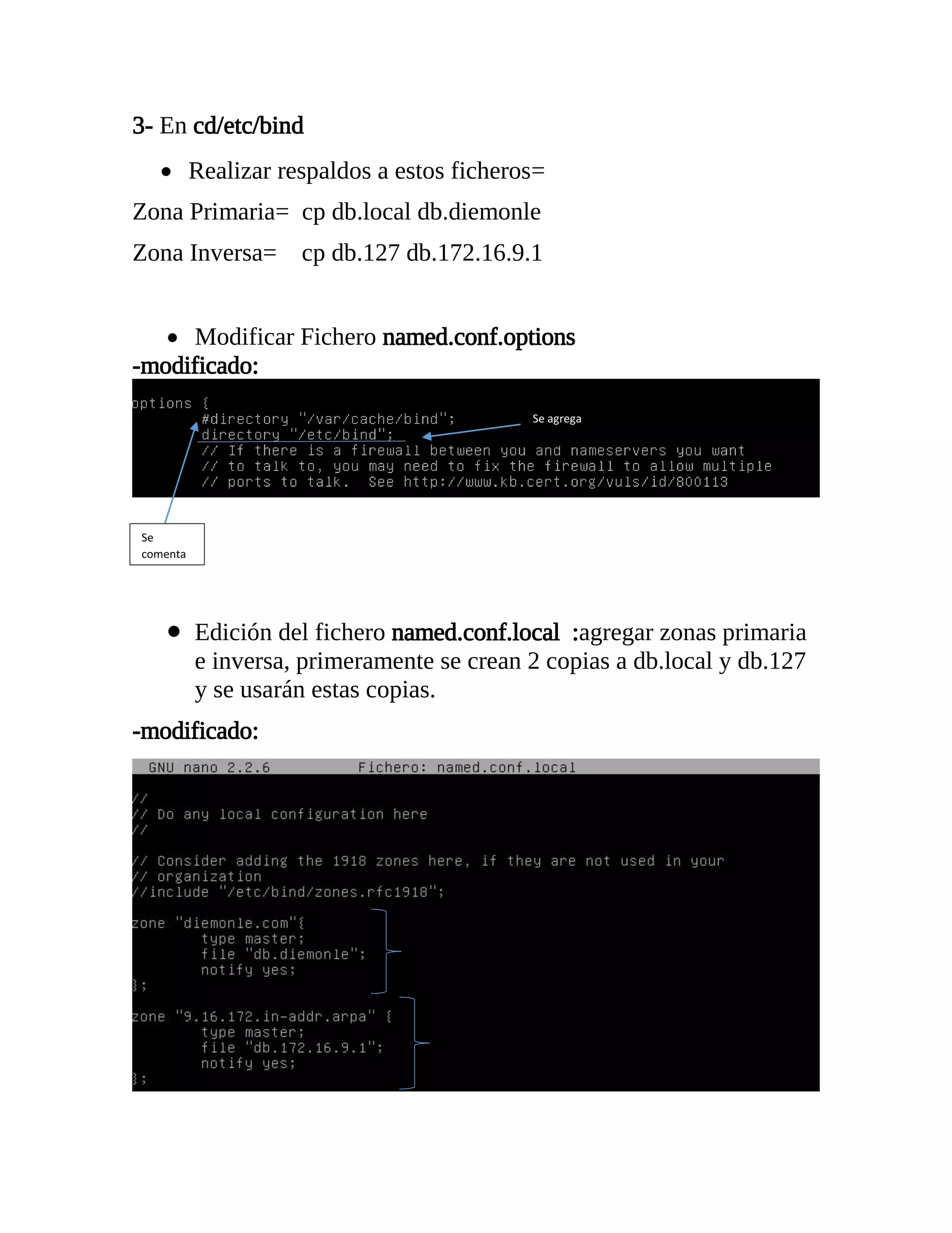 3- En cd/etc/bind
 Realizar respaldos a estos ficheros=
Zona Primaria= cp db.local db.diemonle
Zona Inversa= cp db.127 db.172.16.9.1
 Modificar Fichero named.conf.options
-modificado:
 Edición del fichero named.conf.local :agregar zonas primaria
e inversa, primeramente se crean 2 copias a db.local y db.127
y se usarán estas copias.
-modificado:
Se
comenta
Se agrega
 